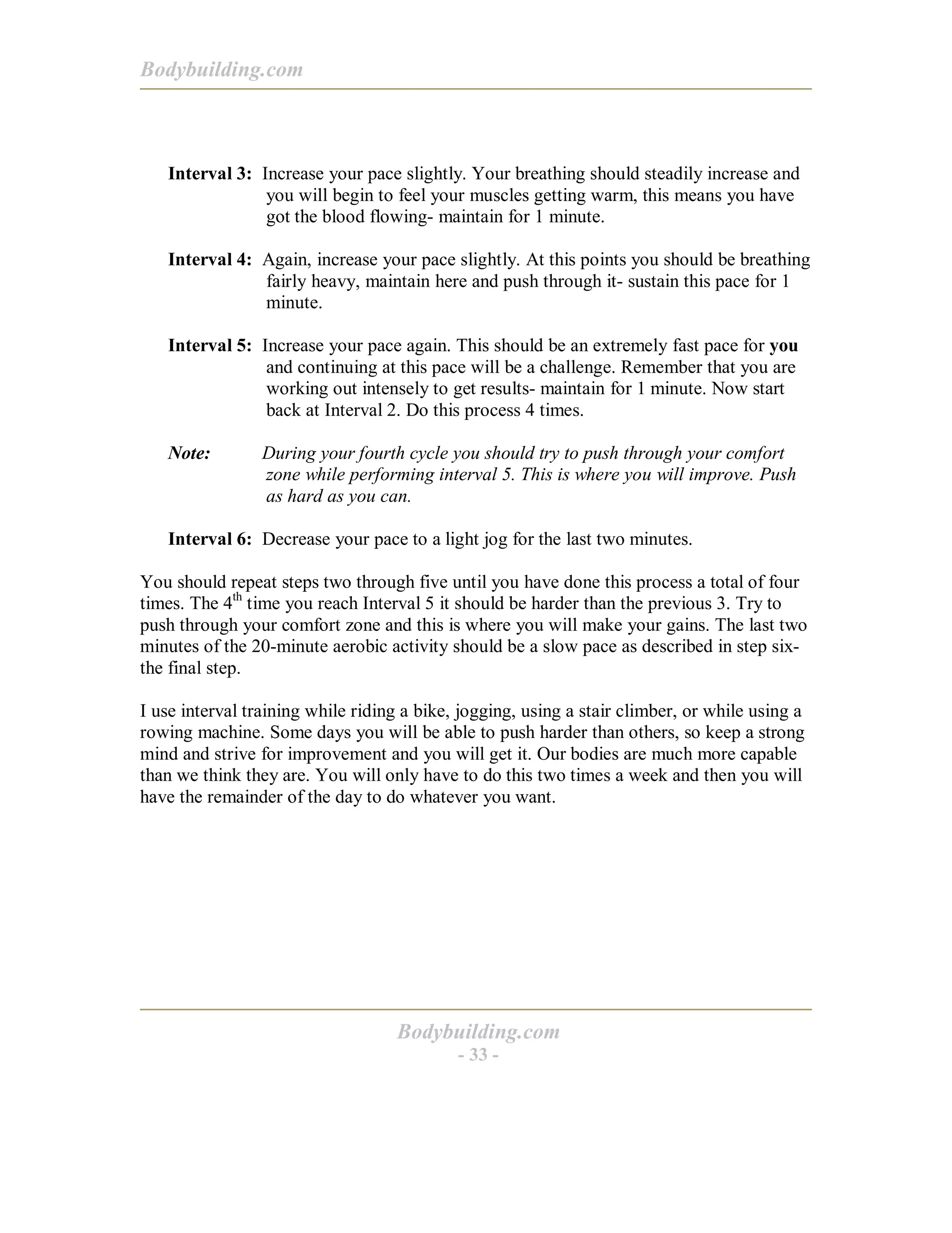 Bodybuilding.com
Bodybuilding.com
- 33 -
Interval 3: Increase your pace slightly. Your breathing should steadily increase and
you will begin to feel your muscles getting warm, this means you have
got the blood flowing- maintain for 1 minute.
Interval 4: Again, increase your pace slightly. At this points you should be breathing
fairly heavy, maintain here and push through it- sustain this pace for 1
minute.
Interval 5: Increase your pace again. This should be an extremely fast pace for you
and continuing at this pace will be a challenge. Remember that you are
working out intensely to get results- maintain for 1 minute. Now start
back at Interval 2. Do this process 4 times.
Note: During your fourth cycle you should try to push through your comfort
zone while performing interval 5. This is where you will improve. Push
as hard as you can.
Interval 6: Decrease your pace to a light jog for the last two minutes.
You should repeat steps two through five until you have done this process a total of four
times. The 4th
time you reach Interval 5 it should be harder than the previous 3. Try to
push through your comfort zone and this is where you will make your gains. The last two
minutes of the 20-minute aerobic activity should be a slow pace as described in step six-
the final step.
I use interval training while riding a bike, jogging, using a stair climber, or while using a
rowing machine. Some days you will be able to push harder than others, so keep a strong
mind and strive for improvement and you will get it. Our bodies are much more capable
than we think they are. You will only have to do this two times a week and then you will
have the remainder of the day to do whatever you want.
 