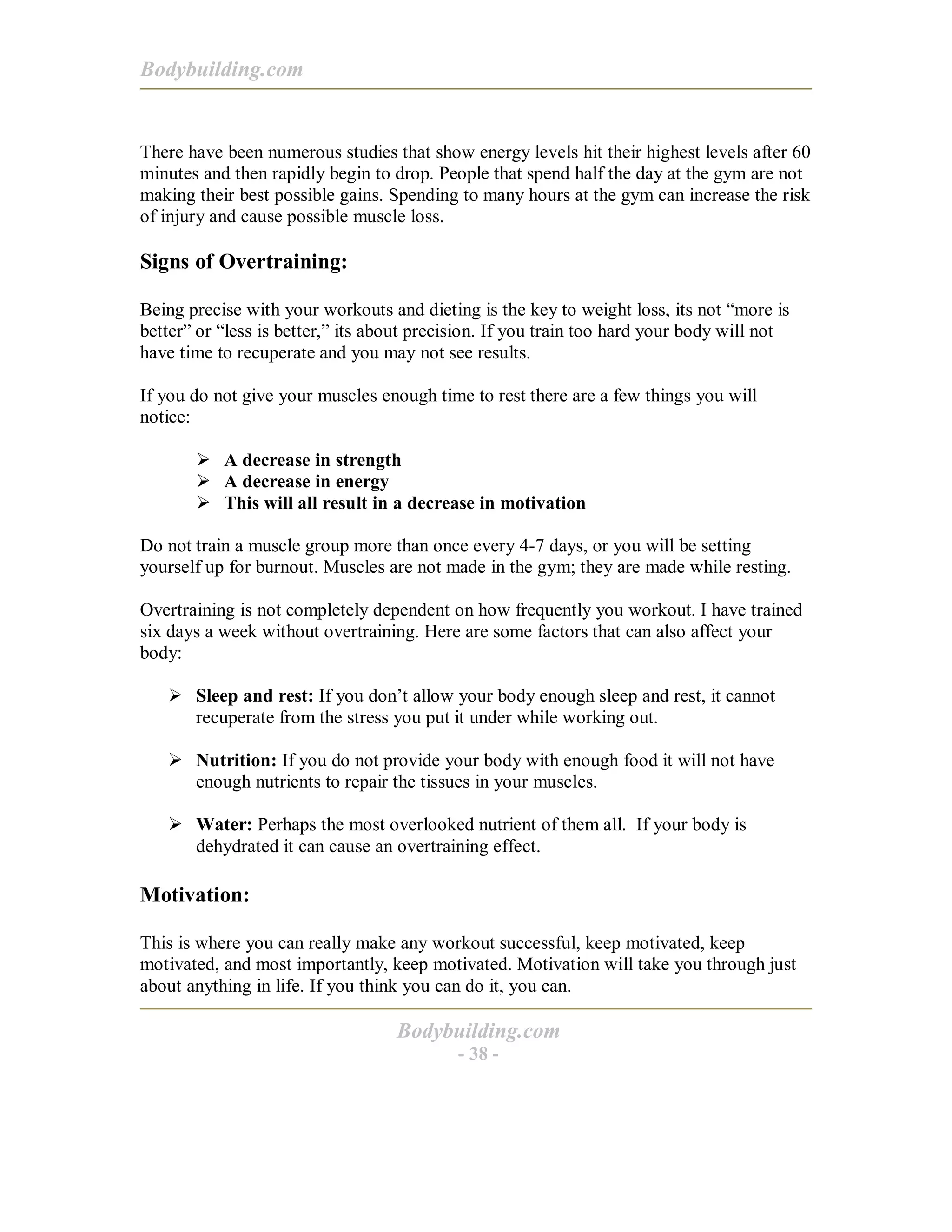 Bodybuilding.com
Bodybuilding.com
- 38 -
There have been numerous studies that show energy levels hit their highest levels after 60
minutes and then rapidly begin to drop. People that spend half the day at the gym are not
making their best possible gains. Spending to many hours at the gym can increase the risk
of injury and cause possible muscle loss.
Signs of Overtraining:
Being precise with your workouts and dieting is the key to weight loss, its not “more is
better” or “less is better,” its about precision. If you train too hard your body will not
have time to recuperate and you may not see results.
If you do not give your muscles enough time to rest there are a few things you will
notice:
! A decrease in strength
! A decrease in energy
! This will all result in a decrease in motivation
Do not train a muscle group more than once every 4-7 days, or you will be setting
yourself up for burnout. Muscles are not made in the gym; they are made while resting.
Overtraining is not completely dependent on how frequently you workout. I have trained
six days a week without overtraining. Here are some factors that can also affect your
body:
! Sleep and rest: If you don’t allow your body enough sleep and rest, it cannot
recuperate from the stress you put it under while working out.
! Nutrition: If you do not provide your body with enough food it will not have
enough nutrients to repair the tissues in your muscles.
! Water: Perhaps the most overlooked nutrient of them all. If your body is
dehydrated it can cause an overtraining effect.
Motivation:
This is where you can really make any workout successful, keep motivated, keep
motivated, and most importantly, keep motivated. Motivation will take you through just
about anything in life. If you think you can do it, you can.
 