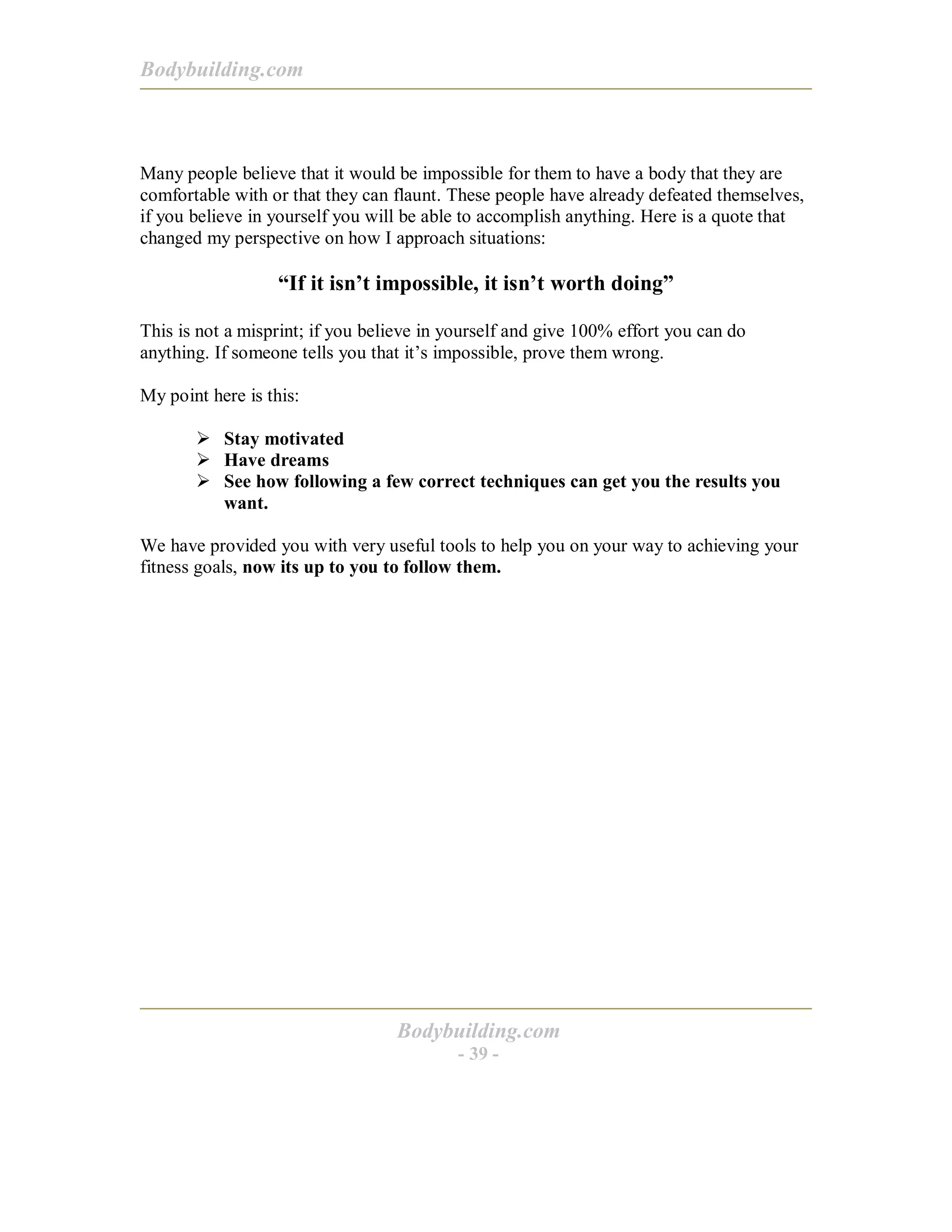 Bodybuilding.com
Bodybuilding.com
- 39 -
Many people believe that it would be impossible for them to have a body that they are
comfortable with or that they can flaunt. These people have already defeated themselves,
if you believe in yourself you will be able to accomplish anything. Here is a quote that
changed my perspective on how I approach situations:
“If it isn’t impossible, it isn’t worth doing”
This is not a misprint; if you believe in yourself and give 100% effort you can do
anything. If someone tells you that it’s impossible, prove them wrong.
My point here is this:
! Stay motivated
! Have dreams
! See how following a few correct techniques can get you the results you
want.
We have provided you with very useful tools to help you on your way to achieving your
fitness goals, now its up to you to follow them.
 