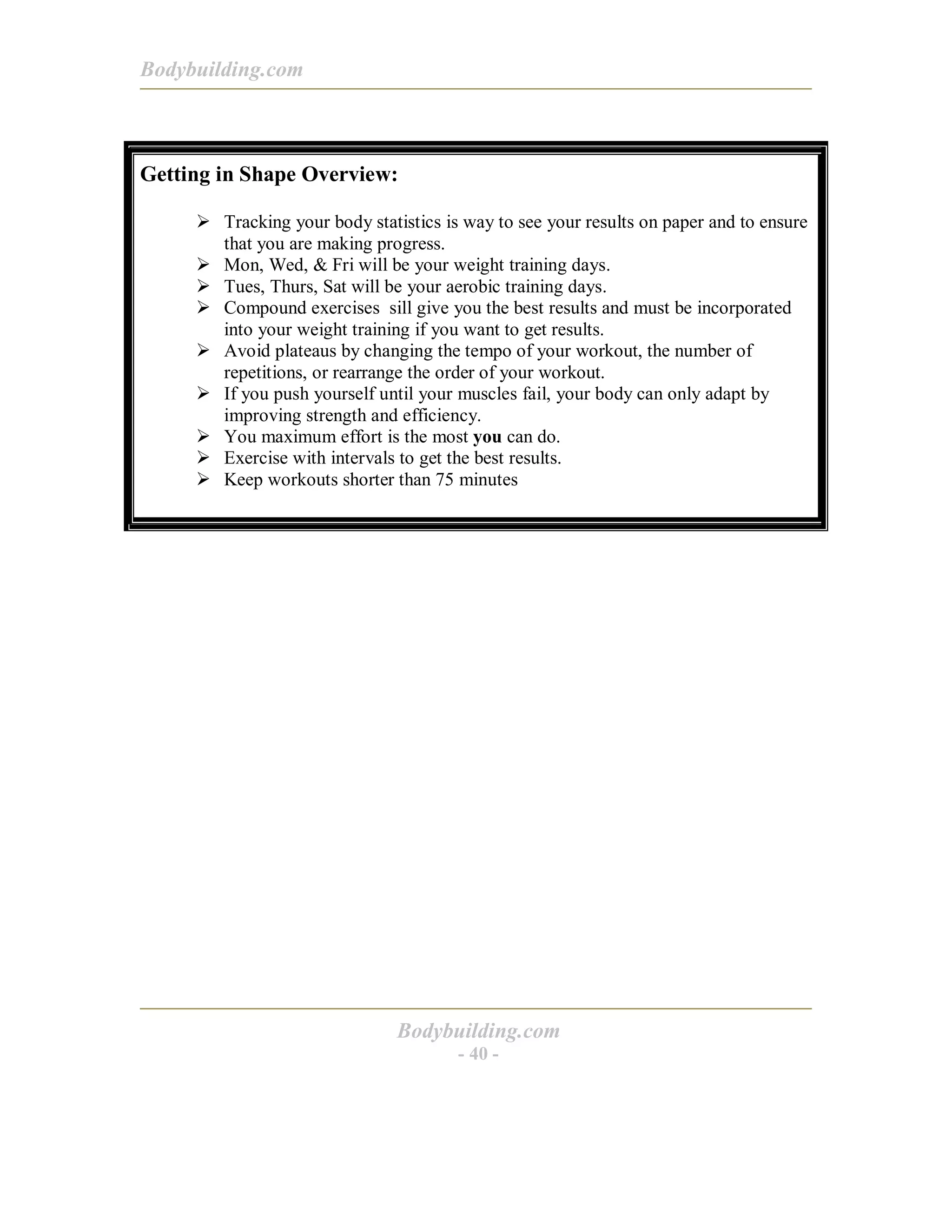 Bodybuilding.com
Bodybuilding.com
- 40 -
Getting in Shape Overview:
! Tracking your body statistics is way to see your results on paper and to ensure
that you are making progress.
! Mon, Wed, & Fri will be your weight training days.
! Tues, Thurs, Sat will be your aerobic training days.
! Compound exercises sill give you the best results and must be incorporated
into your weight training if you want to get results.
! Avoid plateaus by changing the tempo of your workout, the number of
repetitions, or rearrange the order of your workout.
! If you push yourself until your muscles fail, your body can only adapt by
improving strength and efficiency.
! You maximum effort is the most you can do.
! Exercise with intervals to get the best results.
! Keep workouts shorter than 75 minutes
 