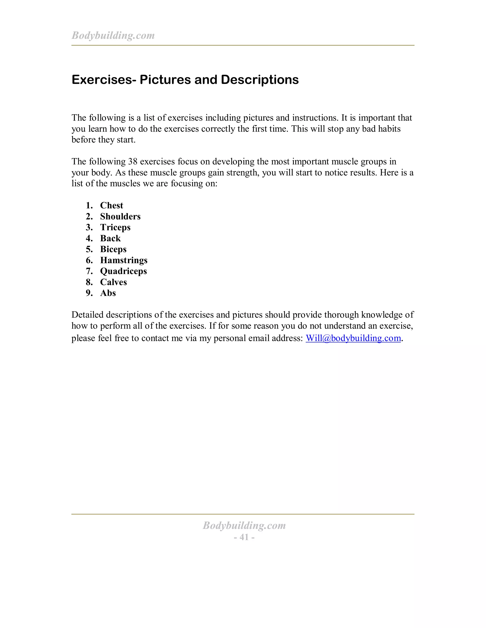 Bodybuilding.com
Bodybuilding.com
- 41 -
Exercises- Pictures and Descriptions
The following is a list of exercises including pictures and instructions. It is important that
you learn how to do the exercises correctly the first time. This will stop any bad habits
before they start.
The following 38 exercises focus on developing the most important muscle groups in
your body. As these muscle groups gain strength, you will start to notice results. Here is a
list of the muscles we are focusing on:
1. Chest
2. Shoulders
3. Triceps
4. Back
5. Biceps
6. Hamstrings
7. Quadriceps
8. Calves
9. Abs
Detailed descriptions of the exercises and pictures should provide thorough knowledge of
how to perform all of the exercises. If for some reason you do not understand an exercise,
please feel free to contact me via my personal email address: Will@bodybuilding.com.
 