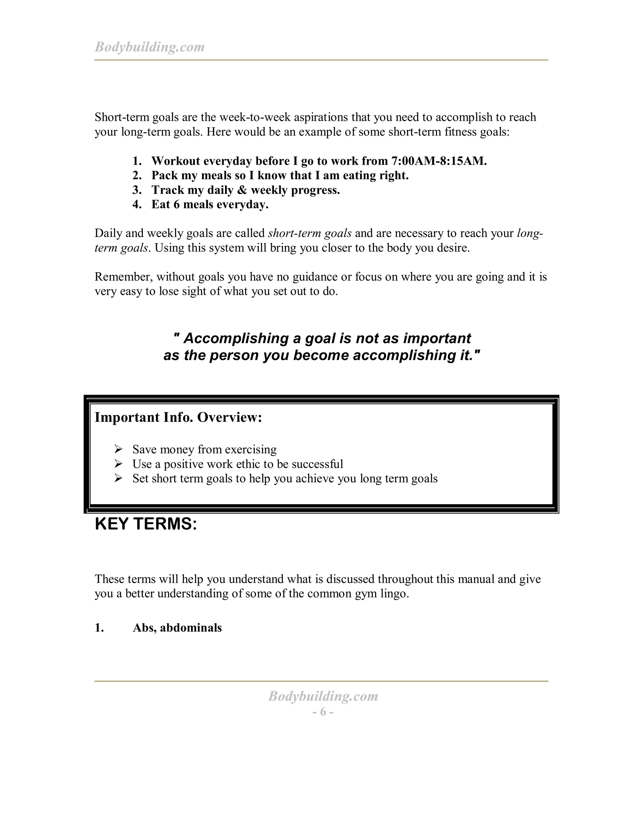 Bodybuilding.com
Bodybuilding.com
- 6 -
Short-term goals are the week-to-week aspirations that you need to accomplish to reach
your long-term goals. Here would be an example of some short-term fitness goals:
1. Workout everyday before I go to work from 7:00AM-8:15AM.
2. Pack my meals so I know that I am eating right.
3. Track my daily & weekly progress.
4. Eat 6 meals everyday.
Daily and weekly goals are called short-term goals and are necessary to reach your long-
term goals. Using this system will bring you closer to the body you desire.
Remember, without goals you have no guidance or focus on where you are going and it is
very easy to lose sight of what you set out to do.
" Accomplishing a goal is not as important
as the person you become accomplishing it."
Important Info. Overview:
! Save money from exercising
! Use a positive work ethic to be successful
! Set short term goals to help you achieve you long term goals
KEY TERMS:
These terms will help you understand what is discussed throughout this manual and give
you a better understanding of some of the common gym lingo.
1. Abs, abdominals
 