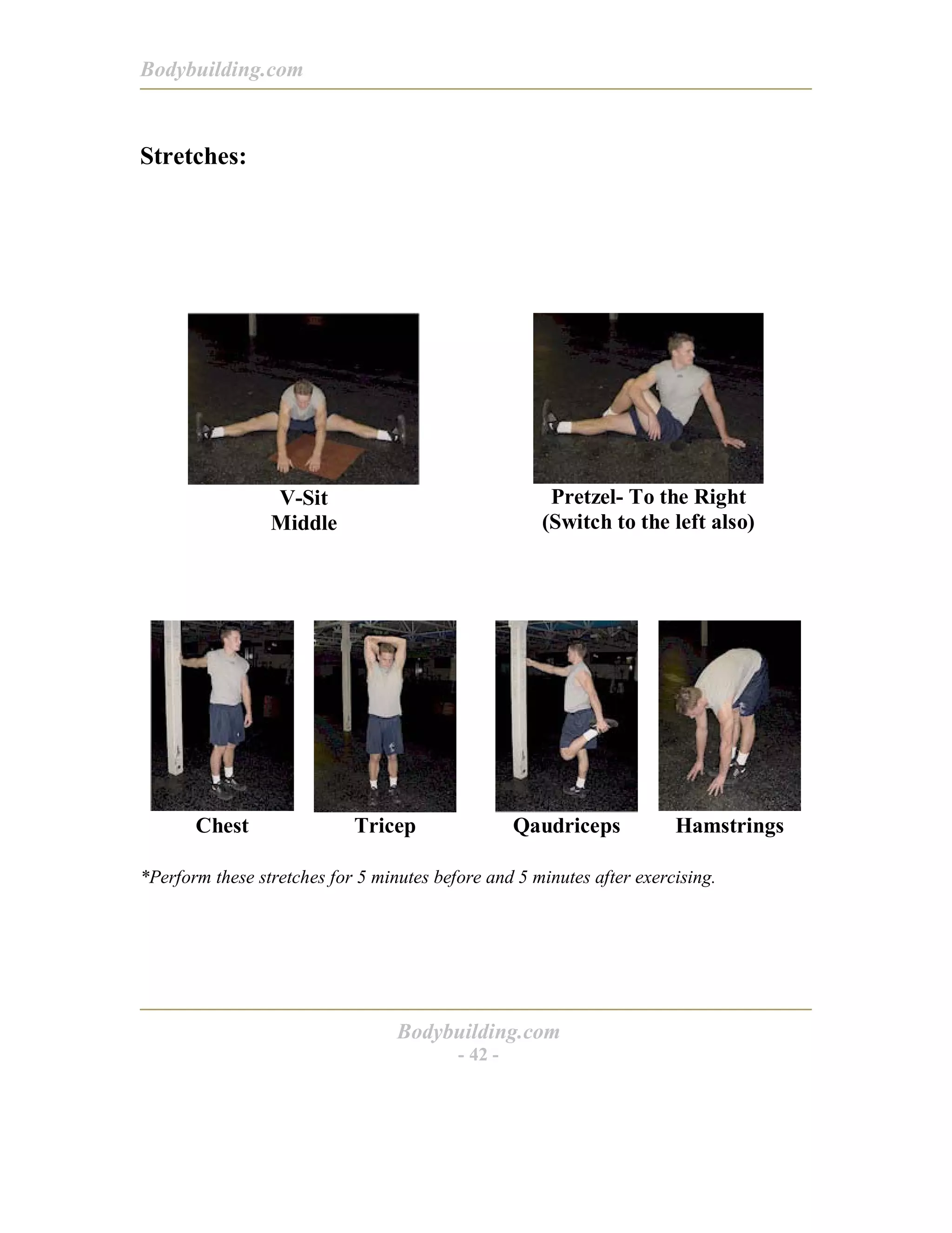 Bodybuilding.com
Bodybuilding.com
- 42 -
Stretches:
V-Sit
Middle
Pretzel- To the Right
(Switch to the left also)
Chest Tricep Qaudriceps Hamstrings
*Perform these stretches for 5 minutes before and 5 minutes after exercising.
 