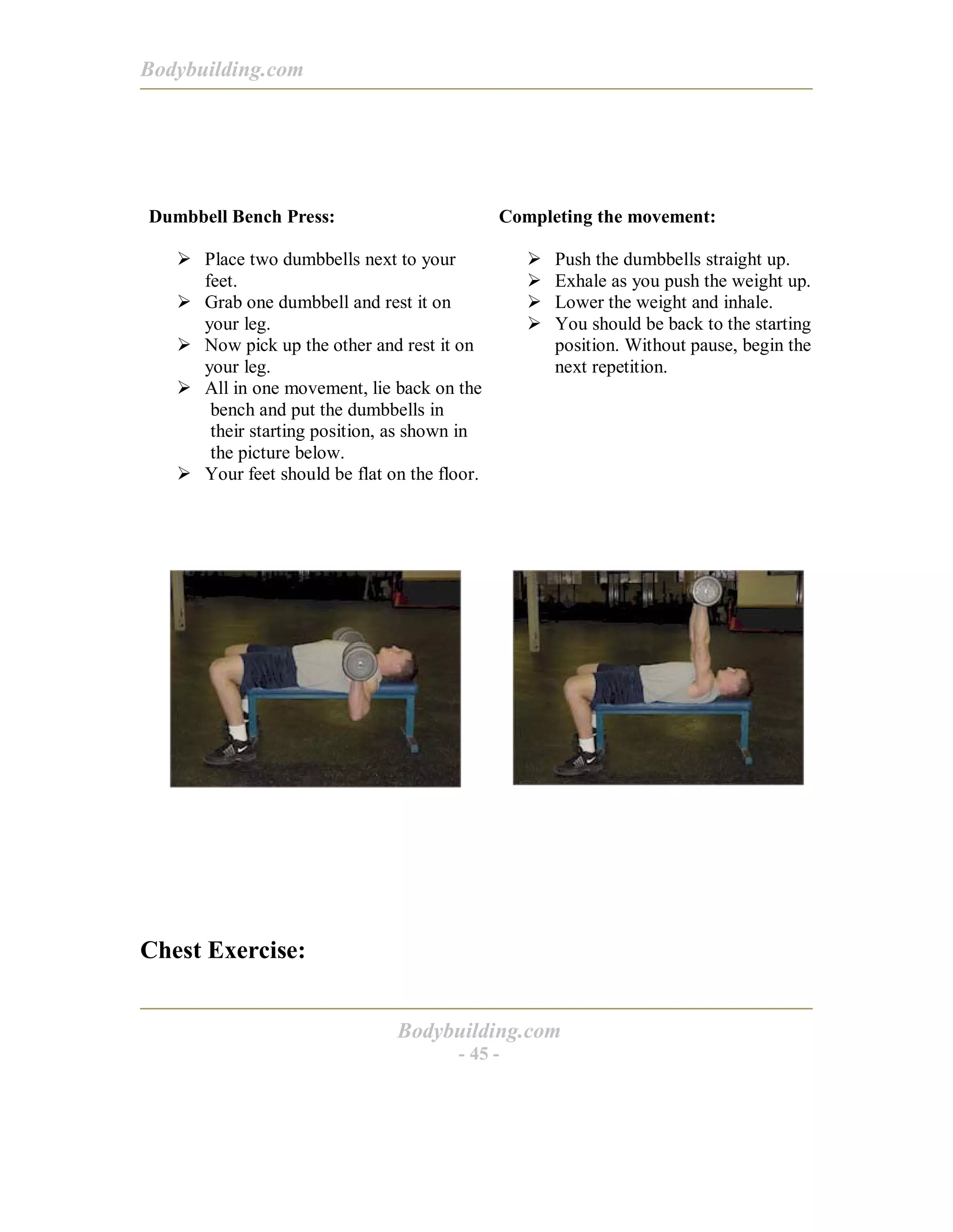 Bodybuilding.com
Bodybuilding.com
- 45 -
Dumbbell Bench Press:
! Place two dumbbells next to your
feet.
! Grab one dumbbell and rest it on
your leg.
! Now pick up the other and rest it on
your leg.
! All in one movement, lie back on the
bench and put the dumbbells in
their starting position, as shown in
the picture below.
! Your feet should be flat on the floor.
Completing the movement:
! Push the dumbbells straight up.
! Exhale as you push the weight up.
! Lower the weight and inhale.
! You should be back to the starting
position. Without pause, begin the
next repetition.
Chest Exercise:
 