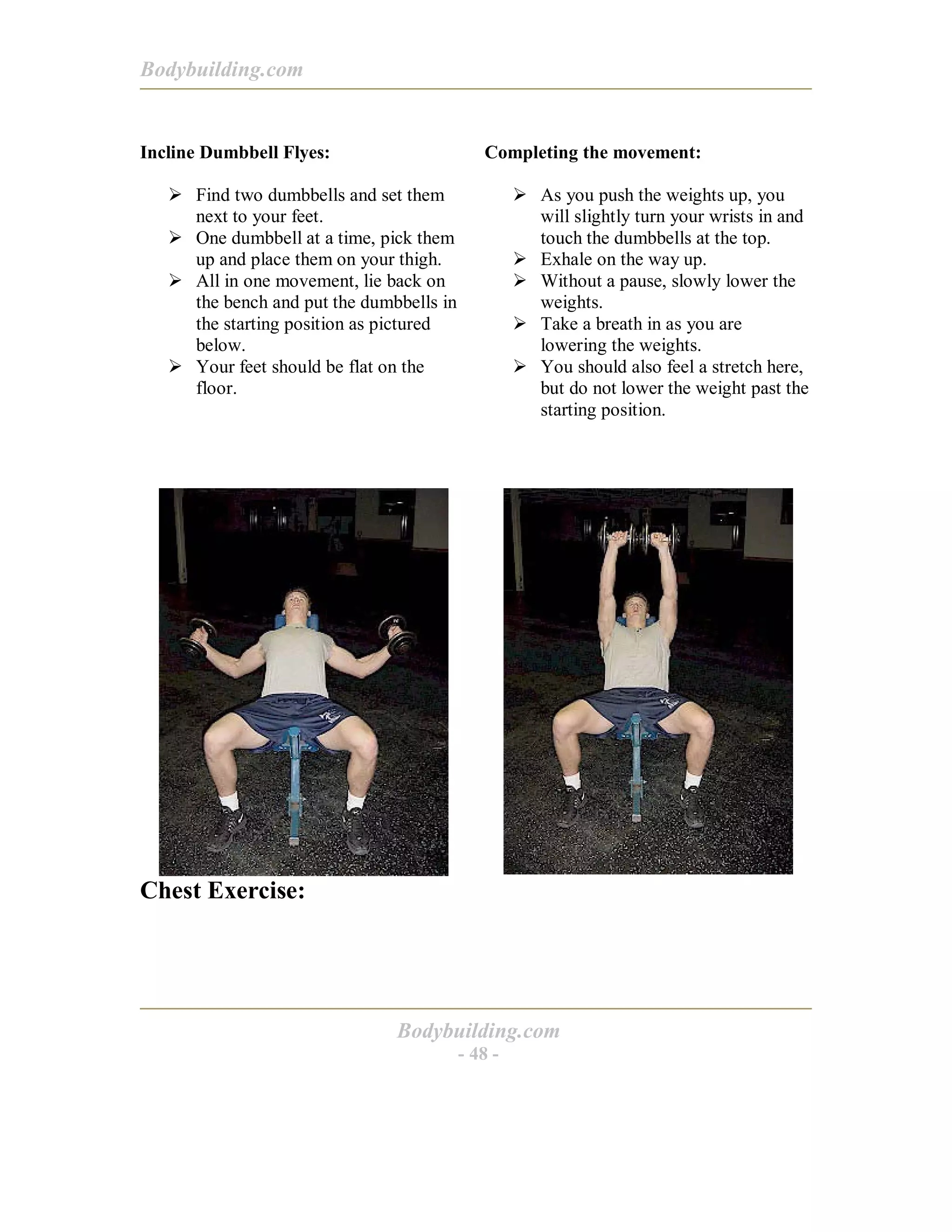 Bodybuilding.com
Bodybuilding.com
- 48 -
Incline Dumbbell Flyes:
! Find two dumbbells and set them
next to your feet.
! One dumbbell at a time, pick them
up and place them on your thigh.
! All in one movement, lie back on
the bench and put the dumbbells in
the starting position as pictured
below.
! Your feet should be flat on the
floor.
Completing the movement:
! As you push the weights up, you
will slightly turn your wrists in and
touch the dumbbells at the top.
! Exhale on the way up.
! Without a pause, slowly lower the
weights.
! Take a breath in as you are
lowering the weights.
! You should also feel a stretch here,
but do not lower the weight past the
starting position.
Chest Exercise:
 
