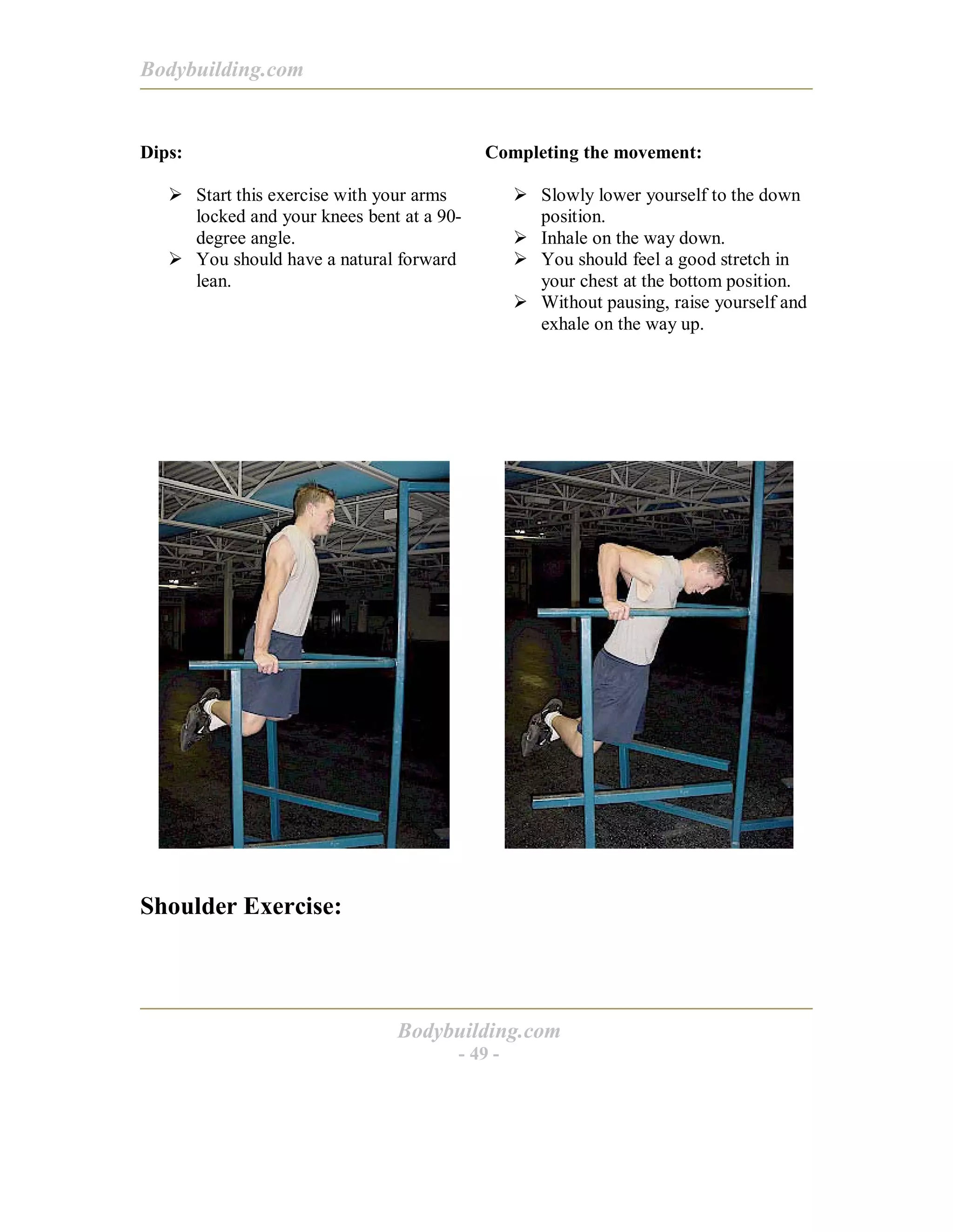 Bodybuilding.com
Bodybuilding.com
- 49 -
Dips:
! Start this exercise with your arms
locked and your knees bent at a 90-
degree angle.
! You should have a natural forward
lean.
Completing the movement:
! Slowly lower yourself to the down
position.
! Inhale on the way down.
! You should feel a good stretch in
your chest at the bottom position.
! Without pausing, raise yourself and
exhale on the way up.
Shoulder Exercise:
 