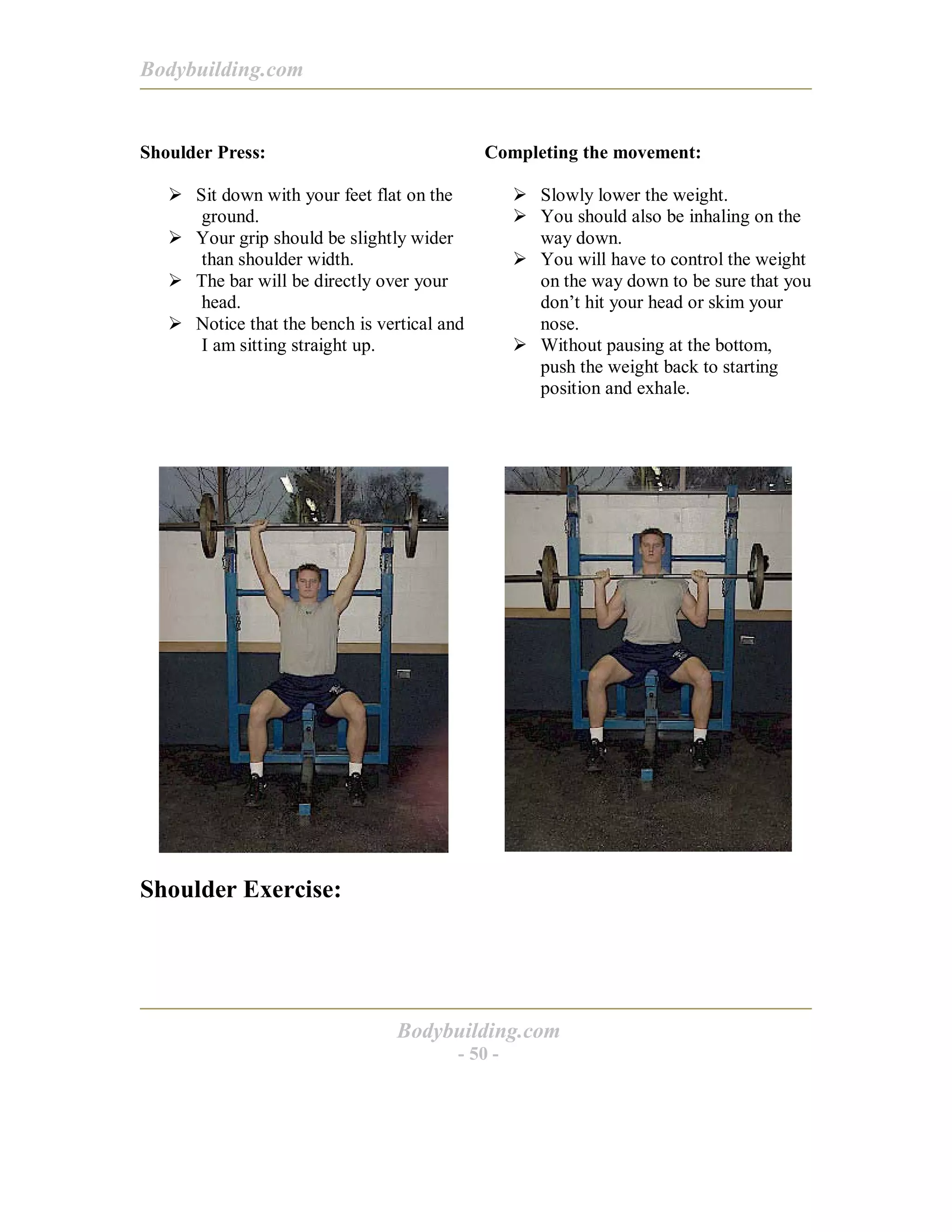Bodybuilding.com
Bodybuilding.com
- 50 -
Shoulder Press:
! Sit down with your feet flat on the
ground.
! Your grip should be slightly wider
than shoulder width.
! The bar will be directly over your
head.
! Notice that the bench is vertical and
I am sitting straight up.
Completing the movement:
! Slowly lower the weight.
! You should also be inhaling on the
way down.
! You will have to control the weight
on the way down to be sure that you
don’t hit your head or skim your
nose.
! Without pausing at the bottom,
push the weight back to starting
position and exhale.
Shoulder Exercise:
 
