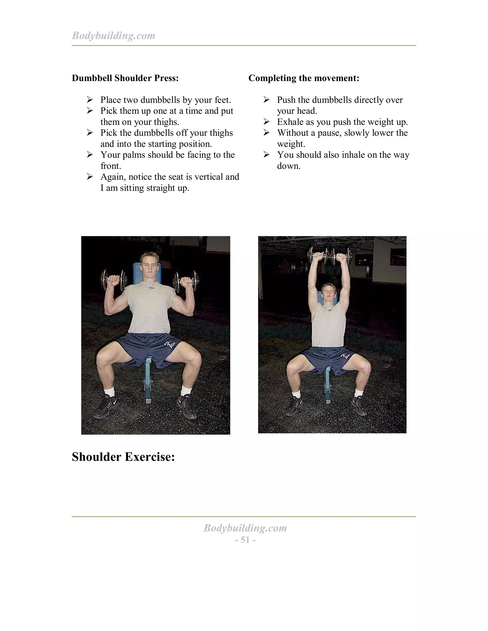 Bodybuilding.com
Bodybuilding.com
- 51 -
Dumbbell Shoulder Press:
! Place two dumbbells by your feet.
! Pick them up one at a time and put
them on your thighs.
! Pick the dumbbells off your thighs
and into the starting position.
! Your palms should be facing to the
front.
! Again, notice the seat is vertical and
I am sitting straight up.
Completing the movement:
! Push the dumbbells directly over
your head.
! Exhale as you push the weight up.
! Without a pause, slowly lower the
weight.
! You should also inhale on the way
down.
Shoulder Exercise:
 