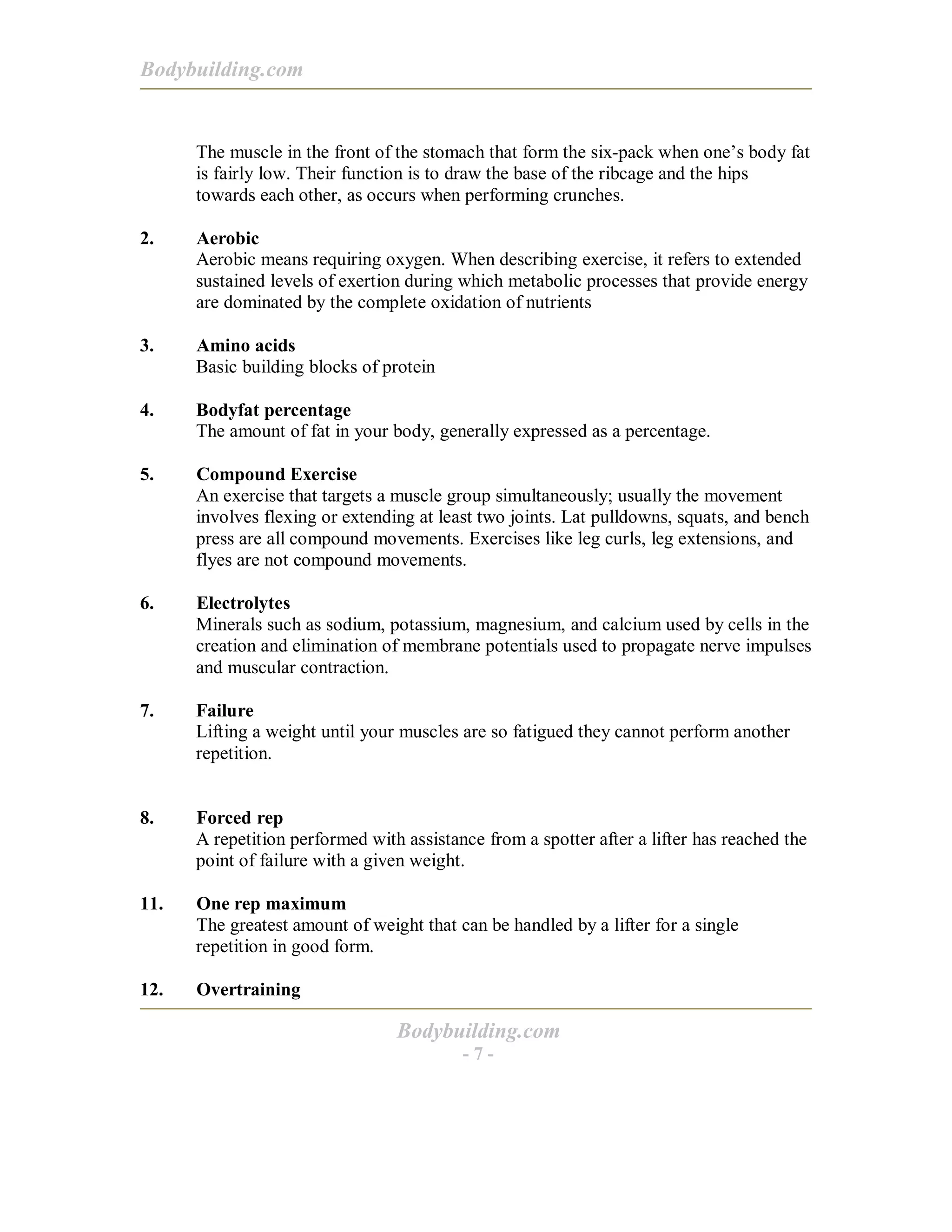 Bodybuilding.com
Bodybuilding.com
- 7 -
The muscle in the front of the stomach that form the six-pack when one’s body fat
is fairly low. Their function is to draw the base of the ribcage and the hips
towards each other, as occurs when performing crunches.
2. Aerobic
Aerobic means requiring oxygen. When describing exercise, it refers to extended
sustained levels of exertion during which metabolic processes that provide energy
are dominated by the complete oxidation of nutrients
3. Amino acids
Basic building blocks of protein
4. Bodyfat percentage
The amount of fat in your body, generally expressed as a percentage.
5. Compound Exercise
An exercise that targets a muscle group simultaneously; usually the movement
involves flexing or extending at least two joints. Lat pulldowns, squats, and bench
press are all compound movements. Exercises like leg curls, leg extensions, and
flyes are not compound movements.
6. Electrolytes
Minerals such as sodium, potassium, magnesium, and calcium used by cells in the
creation and elimination of membrane potentials used to propagate nerve impulses
and muscular contraction.
7. Failure
Lifting a weight until your muscles are so fatigued they cannot perform another
repetition.
8. Forced rep
A repetition performed with assistance from a spotter after a lifter has reached the
point of failure with a given weight.
11. One rep maximum
The greatest amount of weight that can be handled by a lifter for a single
repetition in good form.
12. Overtraining
 