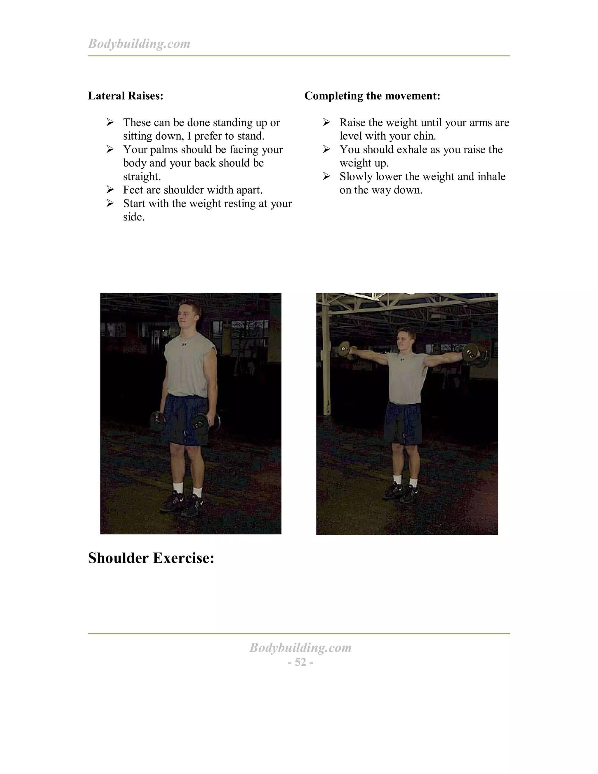 Bodybuilding.com
Bodybuilding.com
- 52 -
Lateral Raises:
! These can be done standing up or
sitting down, I prefer to stand.
! Your palms should be facing your
body and your back should be
straight.
! Feet are shoulder width apart.
! Start with the weight resting at your
side.
Completing the movement:
! Raise the weight until your arms are
level with your chin.
! You should exhale as you raise the
weight up.
! Slowly lower the weight and inhale
on the way down.
Shoulder Exercise:
 