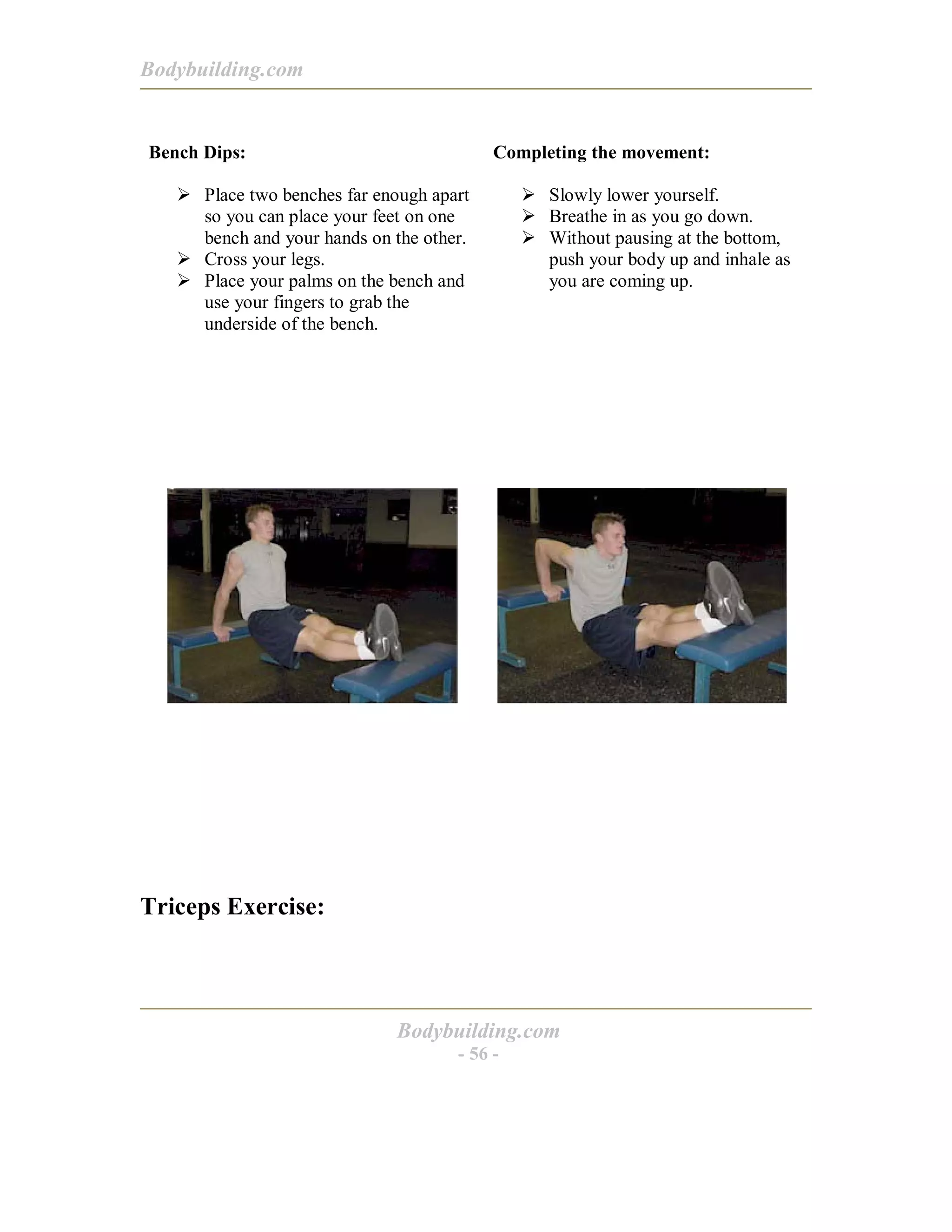 Bodybuilding.com
Bodybuilding.com
- 56 -
Bench Dips:
! Place two benches far enough apart
so you can place your feet on one
bench and your hands on the other.
! Cross your legs.
! Place your palms on the bench and
use your fingers to grab the
underside of the bench.
Completing the movement:
! Slowly lower yourself.
! Breathe in as you go down.
! Without pausing at the bottom,
push your body up and inhale as
you are coming up.
Triceps Exercise:
 