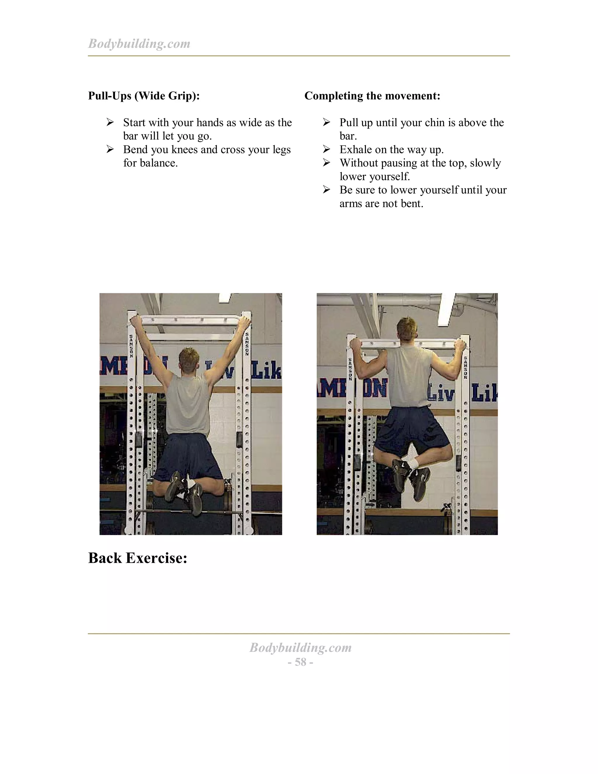 Bodybuilding.com
Bodybuilding.com
- 58 -
Pull-Ups (Wide Grip):
! Start with your hands as wide as the
bar will let you go.
! Bend you knees and cross your legs
for balance.
Completing the movement:
! Pull up until your chin is above the
bar.
! Exhale on the way up.
! Without pausing at the top, slowly
lower yourself.
! Be sure to lower yourself until your
arms are not bent.
Back Exercise:
 