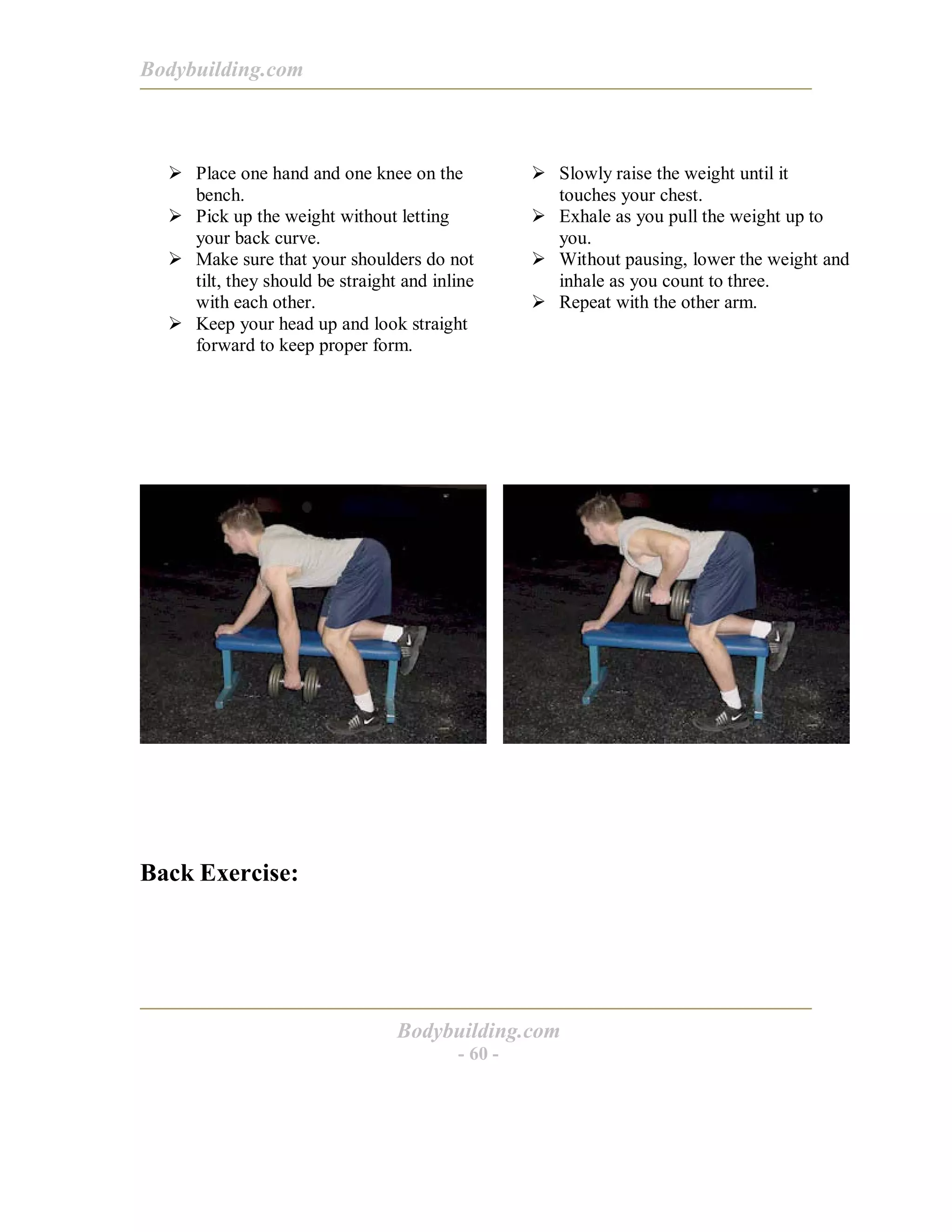 Bodybuilding.com
Bodybuilding.com
- 60 -
! Place one hand and one knee on the
bench.
! Pick up the weight without letting
your back curve.
! Make sure that your shoulders do not
tilt, they should be straight and inline
with each other.
! Keep your head up and look straight
forward to keep proper form.
! Slowly raise the weight until it
touches your chest.
! Exhale as you pull the weight up to
you.
! Without pausing, lower the weight and
inhale as you count to three.
! Repeat with the other arm.
Back Exercise:
 