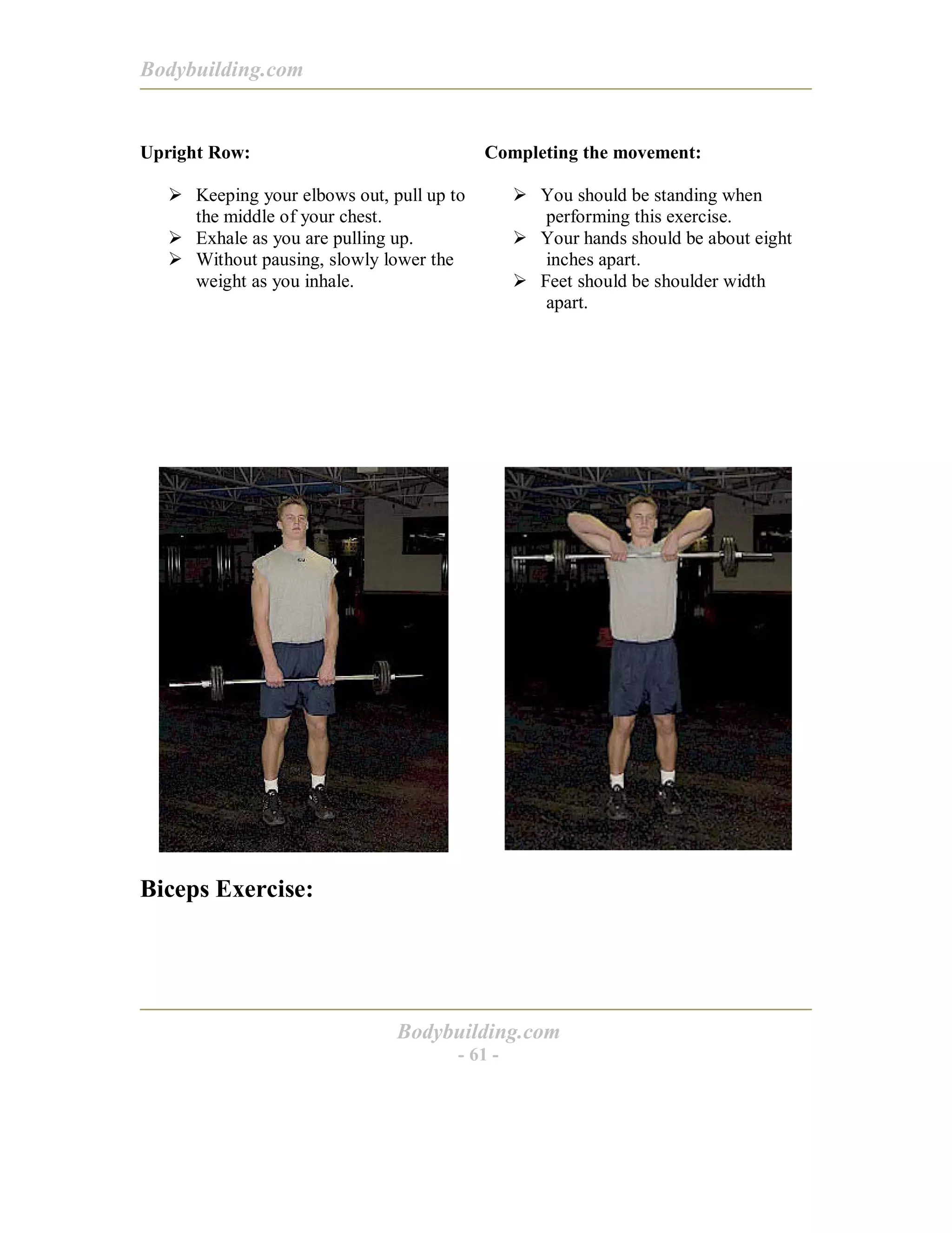 Bodybuilding.com
Bodybuilding.com
- 61 -
Upright Row:
! Keeping your elbows out, pull up to
the middle of your chest.
! Exhale as you are pulling up.
! Without pausing, slowly lower the
weight as you inhale.
Completing the movement:
! You should be standing when
performing this exercise.
! Your hands should be about eight
inches apart.
! Feet should be shoulder width
apart.
Biceps Exercise:
 