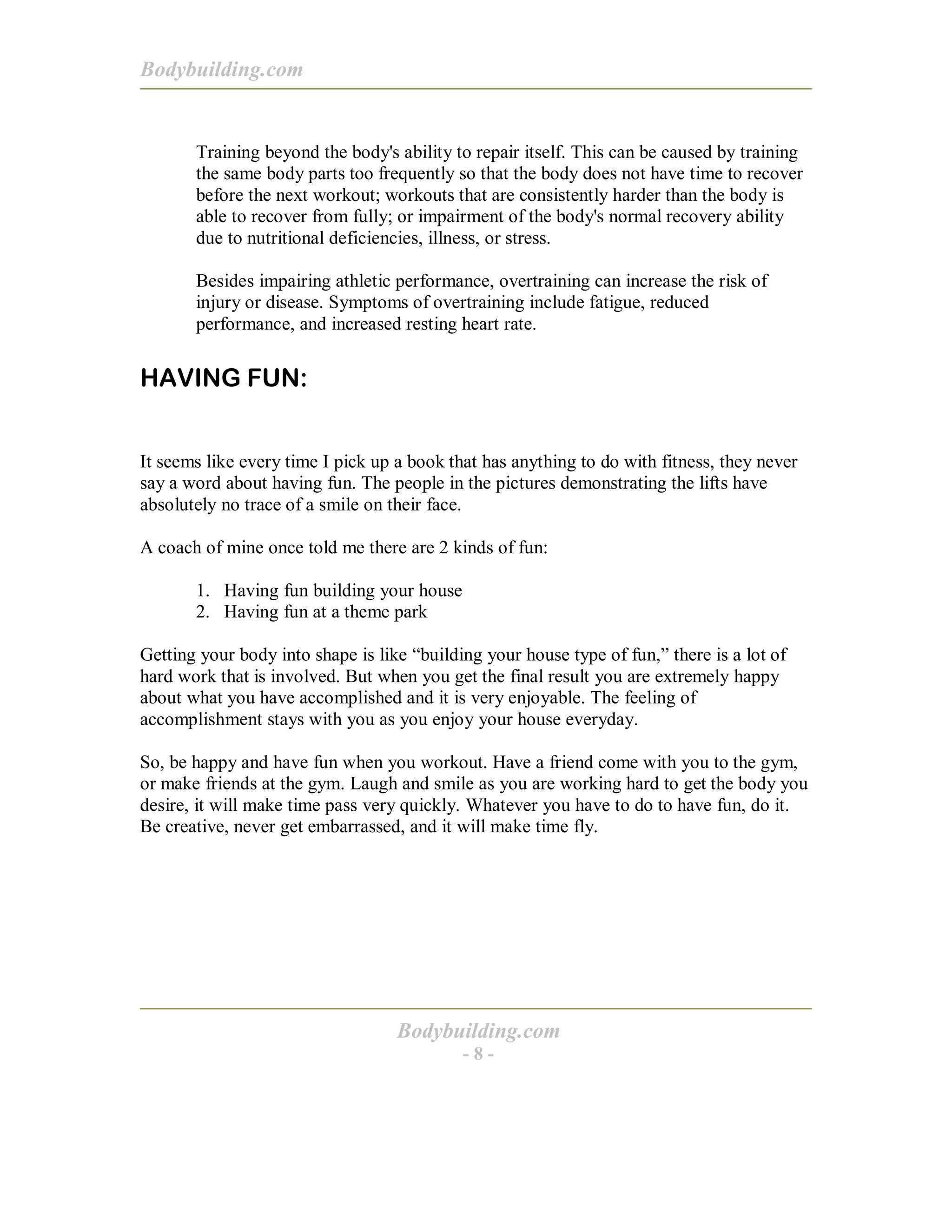 Bodybuilding.com
Bodybuilding.com
- 8 -
Training beyond the body's ability to repair itself. This can be caused by training
the same body parts too frequently so that the body does not have time to recover
before the next workout; workouts that are consistently harder than the body is
able to recover from fully; or impairment of the body's normal recovery ability
due to nutritional deficiencies, illness, or stress.
Besides impairing athletic performance, overtraining can increase the risk of
injury or disease. Symptoms of overtraining include fatigue, reduced
performance, and increased resting heart rate.
HAVING FUN:
It seems like every time I pick up a book that has anything to do with fitness, they never
say a word about having fun. The people in the pictures demonstrating the lifts have
absolutely no trace of a smile on their face.
A coach of mine once told me there are 2 kinds of fun:
1. Having fun building your house
2. Having fun at a theme park
Getting your body into shape is like “building your house type of fun,” there is a lot of
hard work that is involved. But when you get the final result you are extremely happy
about what you have accomplished and it is very enjoyable. The feeling of
accomplishment stays with you as you enjoy your house everyday.
So, be happy and have fun when you workout. Have a friend come with you to the gym,
or make friends at the gym. Laugh and smile as you are working hard to get the body you
desire, it will make time pass very quickly. Whatever you have to do to have fun, do it.
Be creative, never get embarrassed, and it will make time fly.
 