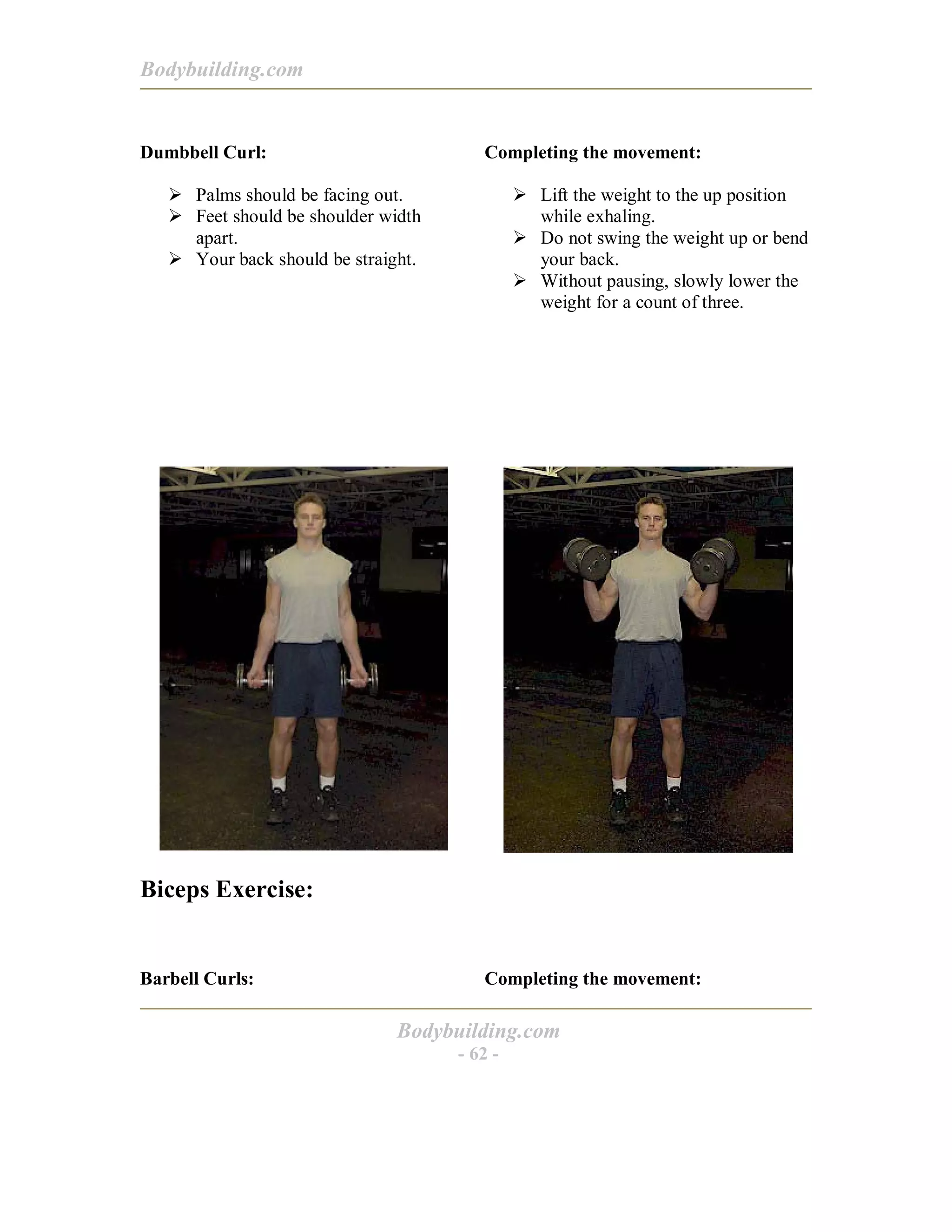 Bodybuilding.com
Bodybuilding.com
- 62 -
Dumbbell Curl:
! Palms should be facing out.
! Feet should be shoulder width
apart.
! Your back should be straight.
Completing the movement:
! Lift the weight to the up position
while exhaling.
! Do not swing the weight up or bend
your back.
! Without pausing, slowly lower the
weight for a count of three.
Biceps Exercise:
Barbell Curls: Completing the movement:
 