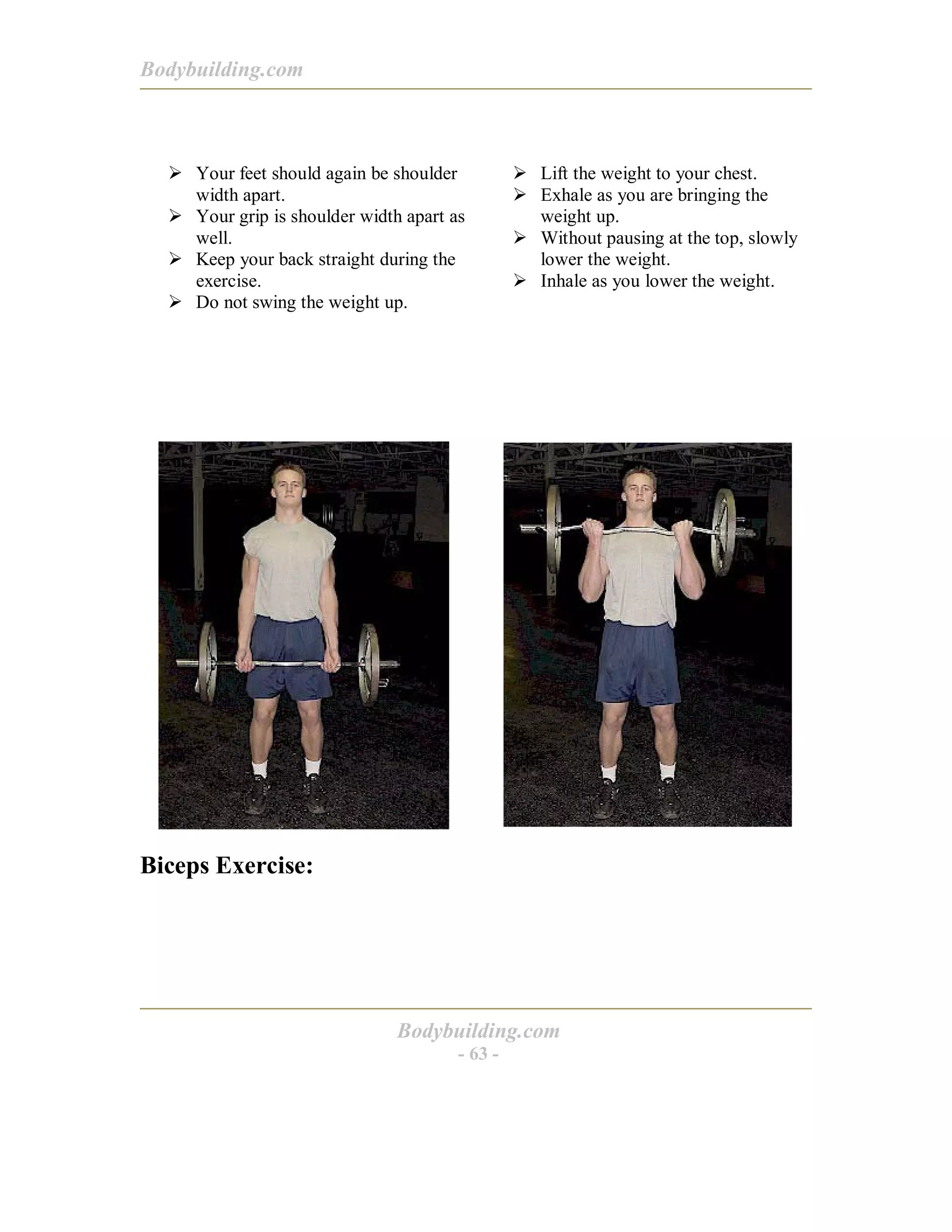 Bodybuilding.com
Bodybuilding.com
- 63 -
! Your feet should again be shoulder
width apart.
! Your grip is shoulder width apart as
well.
! Keep your back straight during the
exercise.
! Do not swing the weight up.
! Lift the weight to your chest.
! Exhale as you are bringing the
weight up.
! Without pausing at the top, slowly
lower the weight.
! Inhale as you lower the weight.
Biceps Exercise:
 
