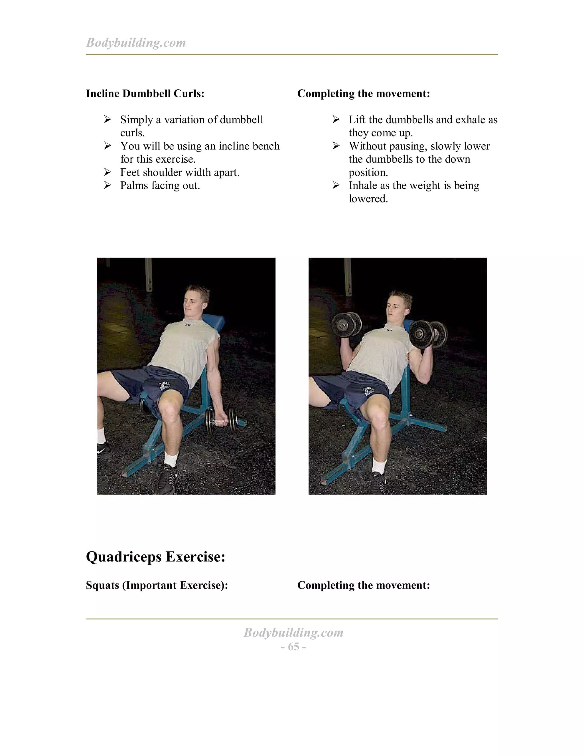 Bodybuilding.com
Bodybuilding.com
- 65 -
Incline Dumbbell Curls:
! Simply a variation of dumbbell
curls.
! You will be using an incline bench
for this exercise.
! Feet shoulder width apart.
! Palms facing out.
Completing the movement:
! Lift the dumbbells and exhale as
they come up.
! Without pausing, slowly lower
the dumbbells to the down
position.
! Inhale as the weight is being
lowered.
Quadriceps Exercise:
Squats (Important Exercise): Completing the movement:
 
