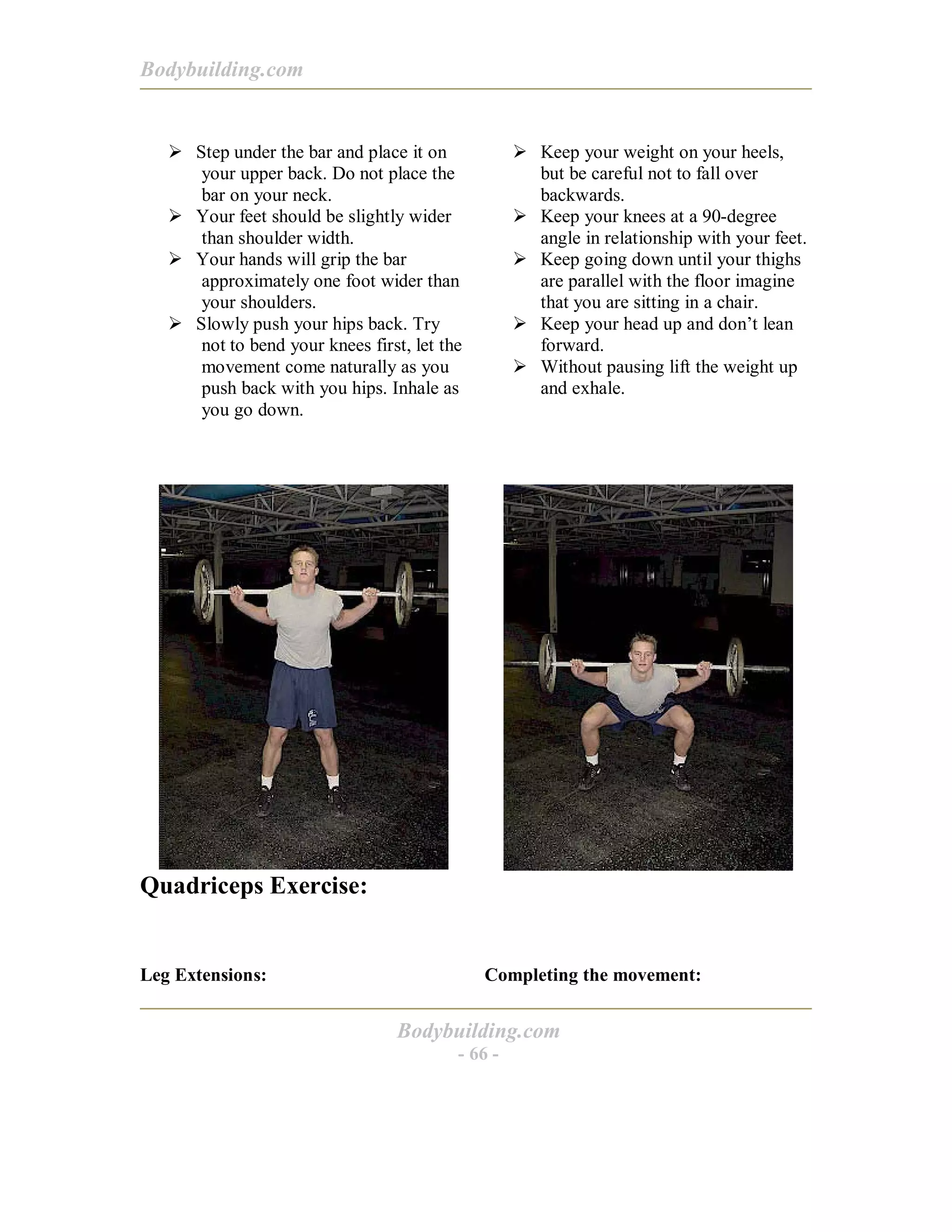 Bodybuilding.com
Bodybuilding.com
- 66 -
! Step under the bar and place it on
your upper back. Do not place the
bar on your neck.
! Your feet should be slightly wider
than shoulder width.
! Your hands will grip the bar
approximately one foot wider than
your shoulders.
! Slowly push your hips back. Try
not to bend your knees first, let the
movement come naturally as you
push back with you hips. Inhale as
you go down.
! Keep your weight on your heels,
but be careful not to fall over
backwards.
! Keep your knees at a 90-degree
angle in relationship with your feet.
! Keep going down until your thighs
are parallel with the floor imagine
that you are sitting in a chair.
! Keep your head up and don’t lean
forward.
! Without pausing lift the weight up
and exhale.
Quadriceps Exercise:
Leg Extensions: Completing the movement:
 