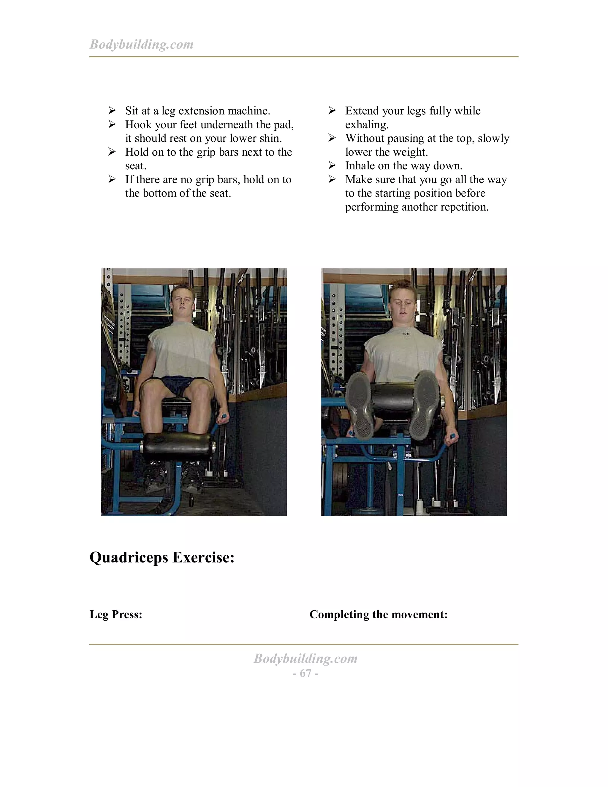 Bodybuilding.com
Bodybuilding.com
- 67 -
! Sit at a leg extension machine.
! Hook your feet underneath the pad,
it should rest on your lower shin.
! Hold on to the grip bars next to the
seat.
! If there are no grip bars, hold on to
the bottom of the seat.
! Extend your legs fully while
exhaling.
! Without pausing at the top, slowly
lower the weight.
! Inhale on the way down.
! Make sure that you go all the way
to the starting position before
performing another repetition.
Quadriceps Exercise:
Leg Press: Completing the movement:
 