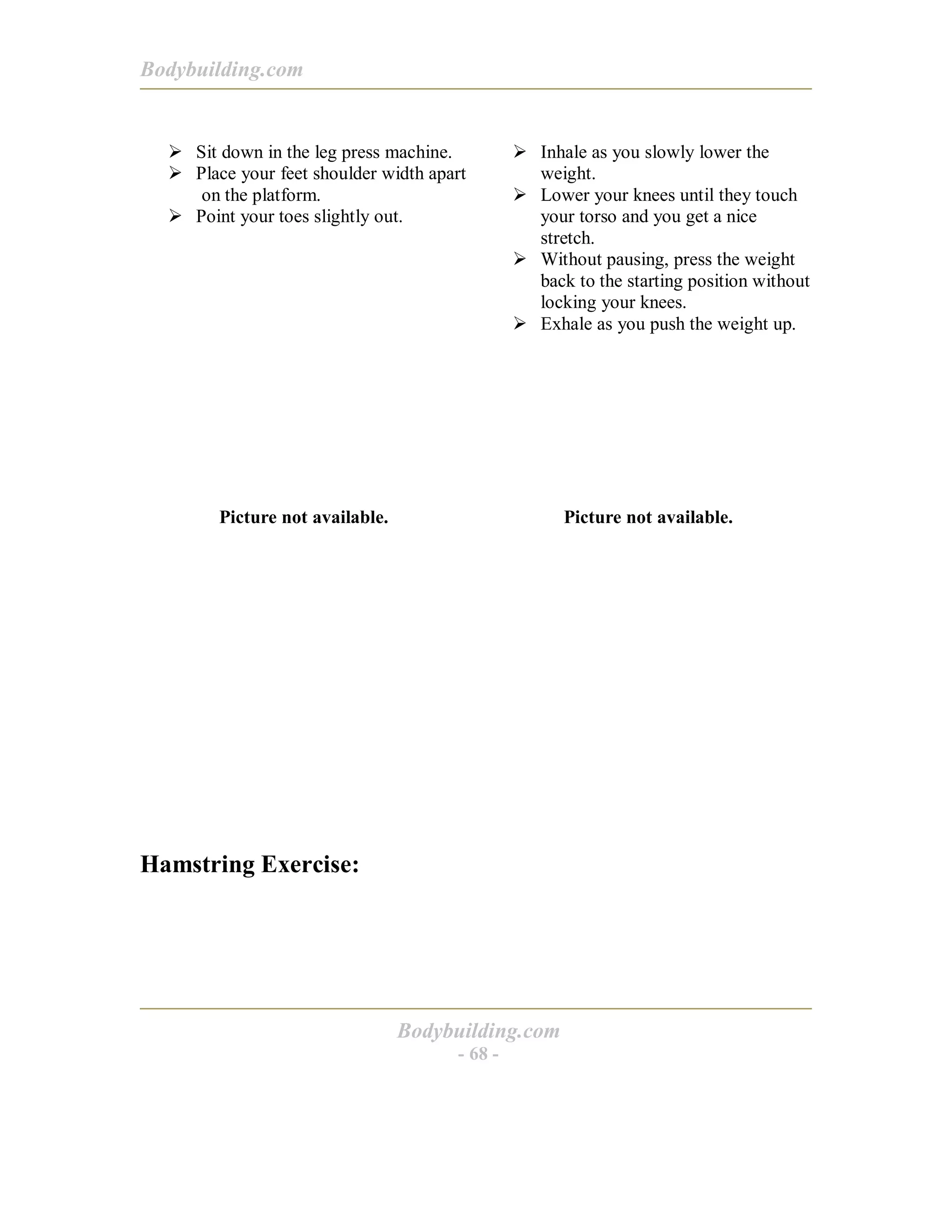 Bodybuilding.com
Bodybuilding.com
- 68 -
! Sit down in the leg press machine.
! Place your feet shoulder width apart
on the platform.
! Point your toes slightly out.
! Inhale as you slowly lower the
weight.
! Lower your knees until they touch
your torso and you get a nice
stretch.
! Without pausing, press the weight
back to the starting position without
locking your knees.
! Exhale as you push the weight up.
Picture not available. Picture not available.
Hamstring Exercise:
 