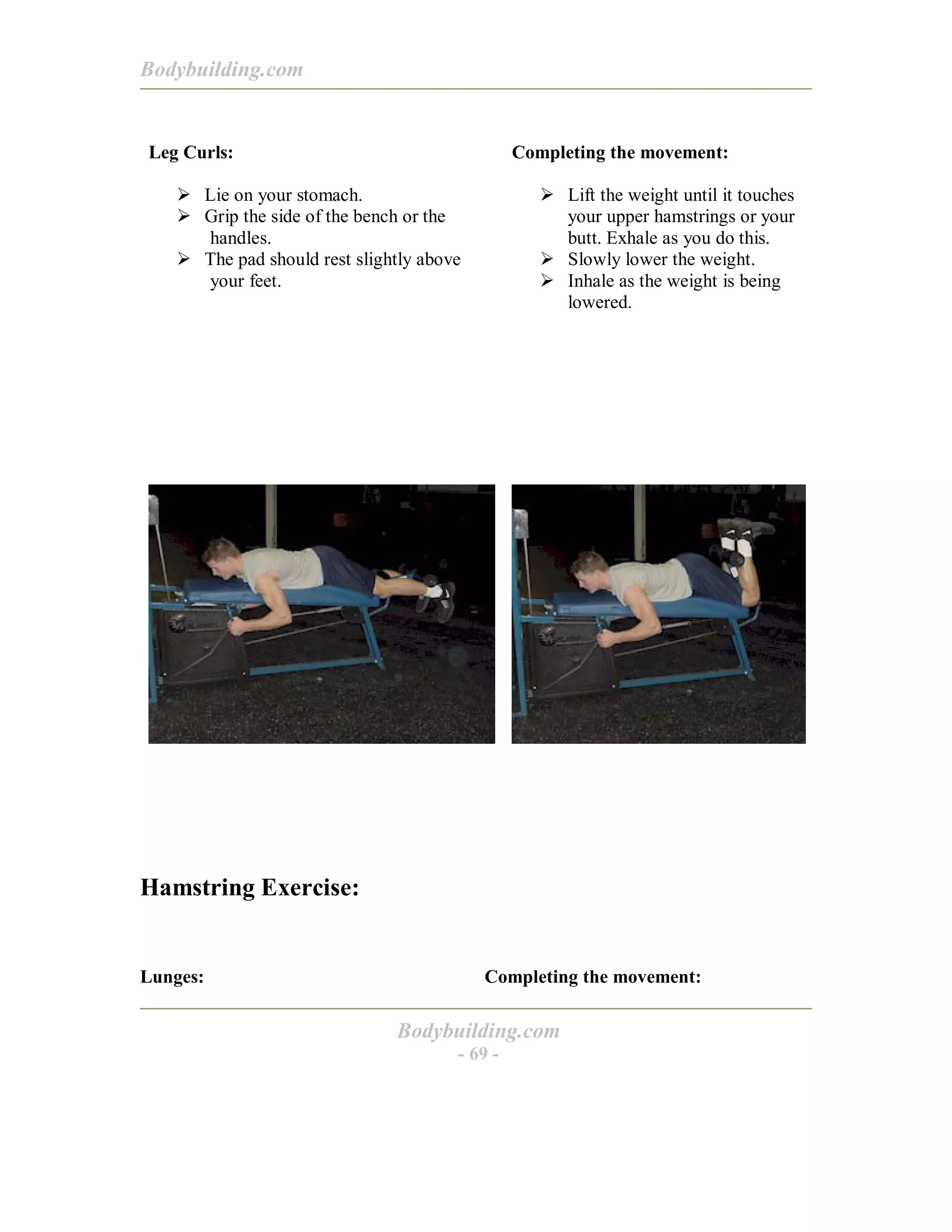 Bodybuilding.com
Bodybuilding.com
- 69 -
Leg Curls:
! Lie on your stomach.
! Grip the side of the bench or the
handles.
! The pad should rest slightly above
your feet.
Completing the movement:
! Lift the weight until it touches
your upper hamstrings or your
butt. Exhale as you do this.
! Slowly lower the weight.
! Inhale as the weight is being
lowered.
Hamstring Exercise:
Lunges: Completing the movement:
 