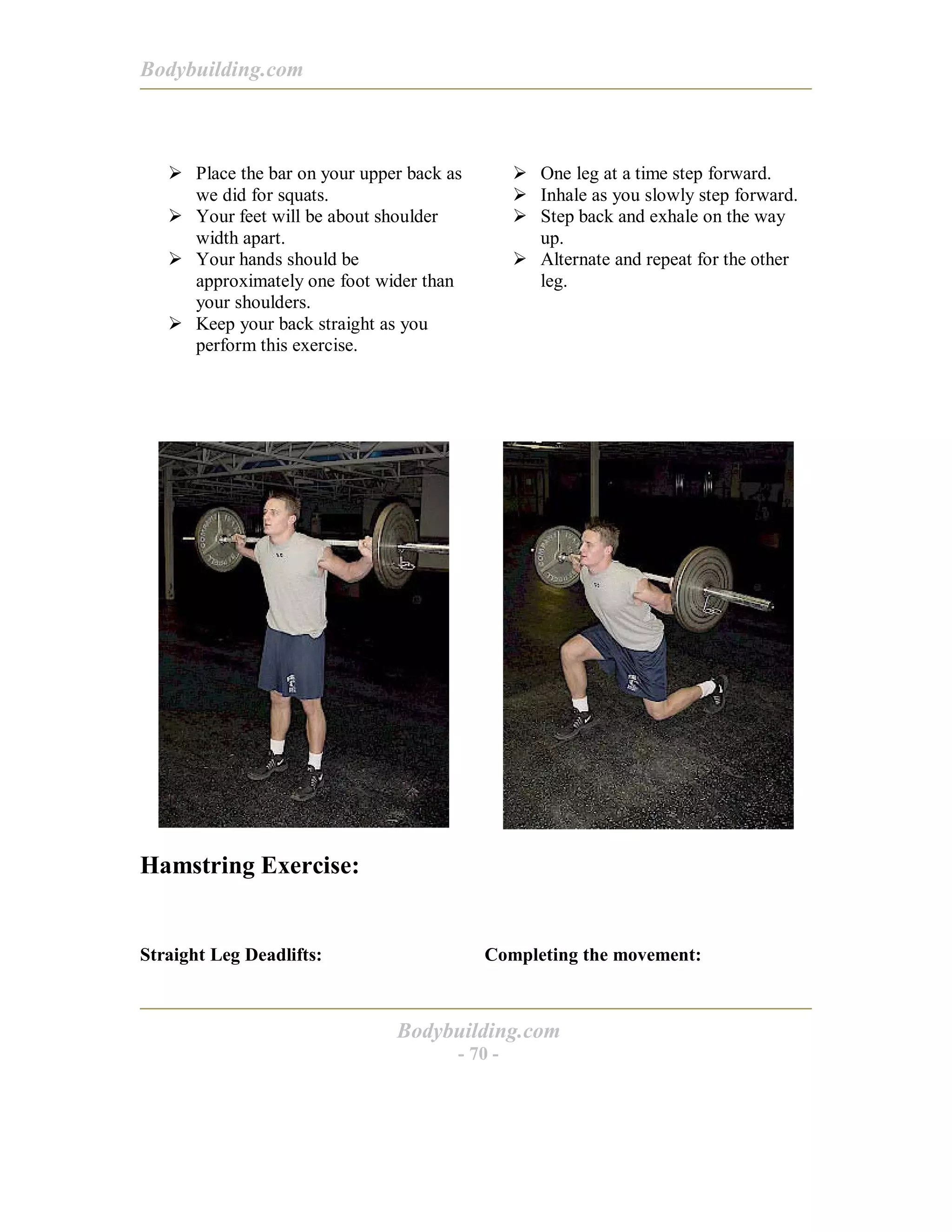 Bodybuilding.com
Bodybuilding.com
- 70 -
! Place the bar on your upper back as
we did for squats.
! Your feet will be about shoulder
width apart.
! Your hands should be
approximately one foot wider than
your shoulders.
! Keep your back straight as you
perform this exercise.
! One leg at a time step forward.
! Inhale as you slowly step forward.
! Step back and exhale on the way
up.
! Alternate and repeat for the other
leg.
Hamstring Exercise:
Straight Leg Deadlifts: Completing the movement:
 