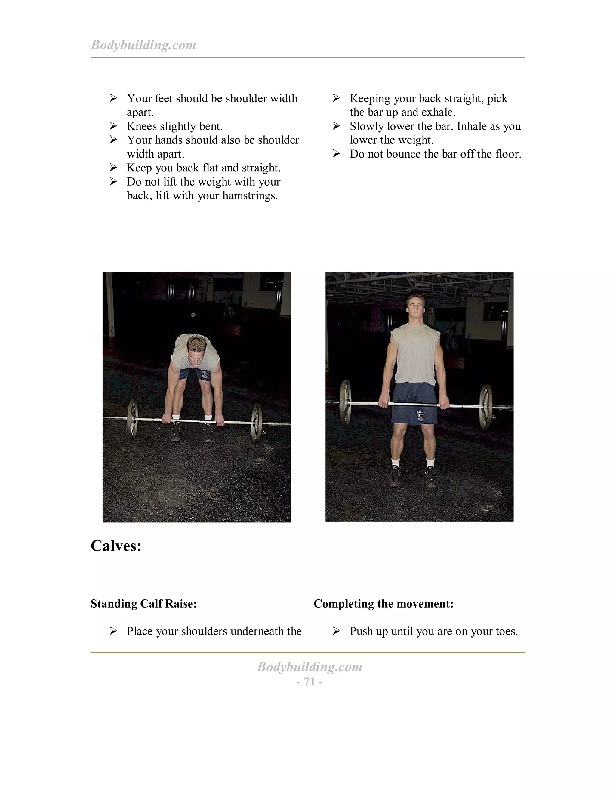 Bodybuilding.com
Bodybuilding.com
- 71 -
! Your feet should be shoulder width
apart.
! Knees slightly bent.
! Your hands should also be shoulder
width apart.
! Keep you back flat and straight.
! Do not lift the weight with your
back, lift with your hamstrings.
! Keeping your back straight, pick
the bar up and exhale.
! Slowly lower the bar. Inhale as you
lower the weight.
! Do not bounce the bar off the floor.
Calves:
Standing Calf Raise:
! Place your shoulders underneath the
Completing the movement:
! Push up until you are on your toes.
 