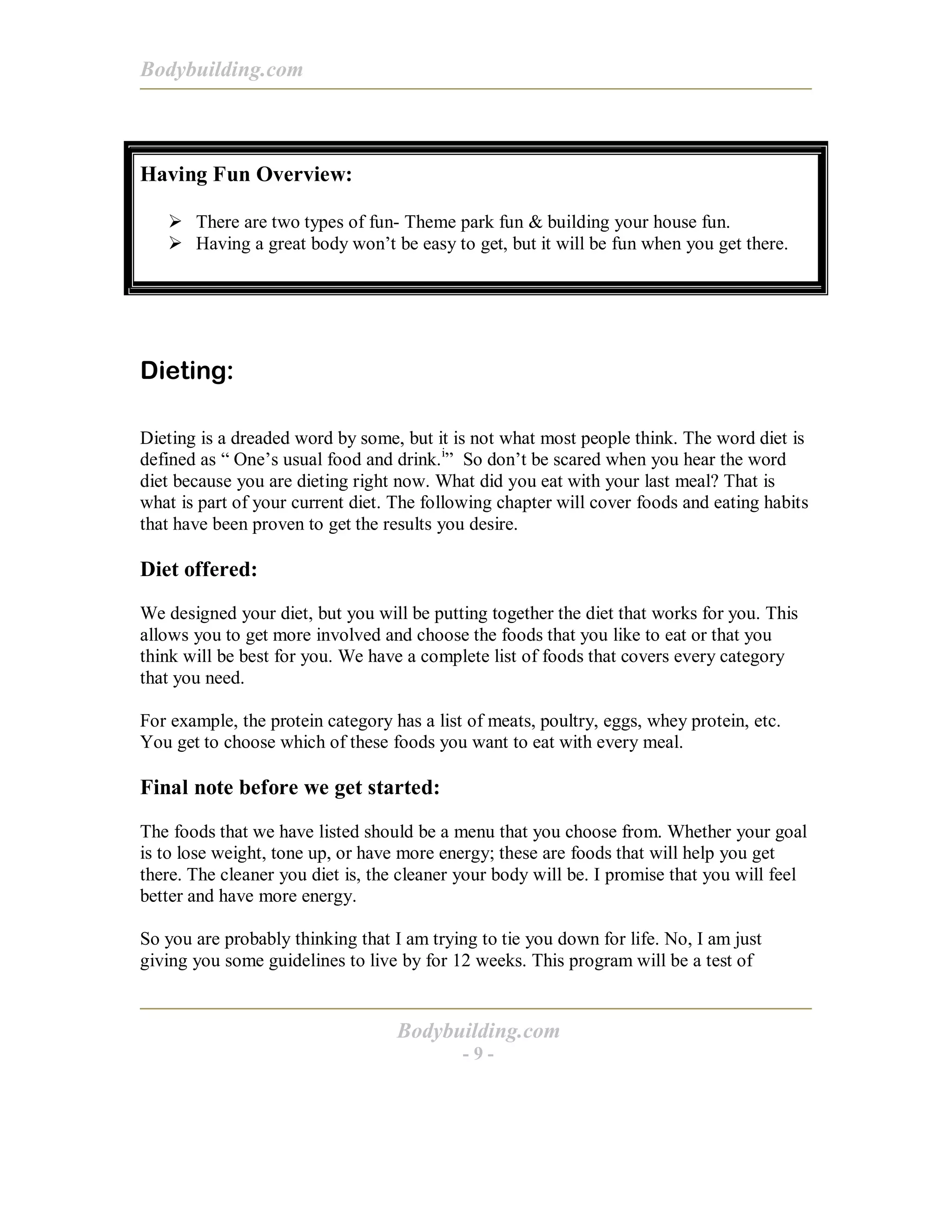 Bodybuilding.com
Bodybuilding.com
- 9 -
Having Fun Overview:
! There are two types of fun- Theme park fun & building your house fun.
! Having a great body won’t be easy to get, but it will be fun when you get there.
Dieting:
Dieting is a dreaded word by some, but it is not what most people think. The word diet is
defined as “ One’s usual food and drink.i
” So don’t be scared when you hear the word
diet because you are dieting right now. What did you eat with your last meal? That is
what is part of your current diet. The following chapter will cover foods and eating habits
that have been proven to get the results you desire.
Diet offered:
We designed your diet, but you will be putting together the diet that works for you. This
allows you to get more involved and choose the foods that you like to eat or that you
think will be best for you. We have a complete list of foods that covers every category
that you need.
For example, the protein category has a list of meats, poultry, eggs, whey protein, etc.
You get to choose which of these foods you want to eat with every meal.
Final note before we get started:
The foods that we have listed should be a menu that you choose from. Whether your goal
is to lose weight, tone up, or have more energy; these are foods that will help you get
there. The cleaner you diet is, the cleaner your body will be. I promise that you will feel
better and have more energy.
So you are probably thinking that I am trying to tie you down for life. No, I am just
giving you some guidelines to live by for 12 weeks. This program will be a test of
 