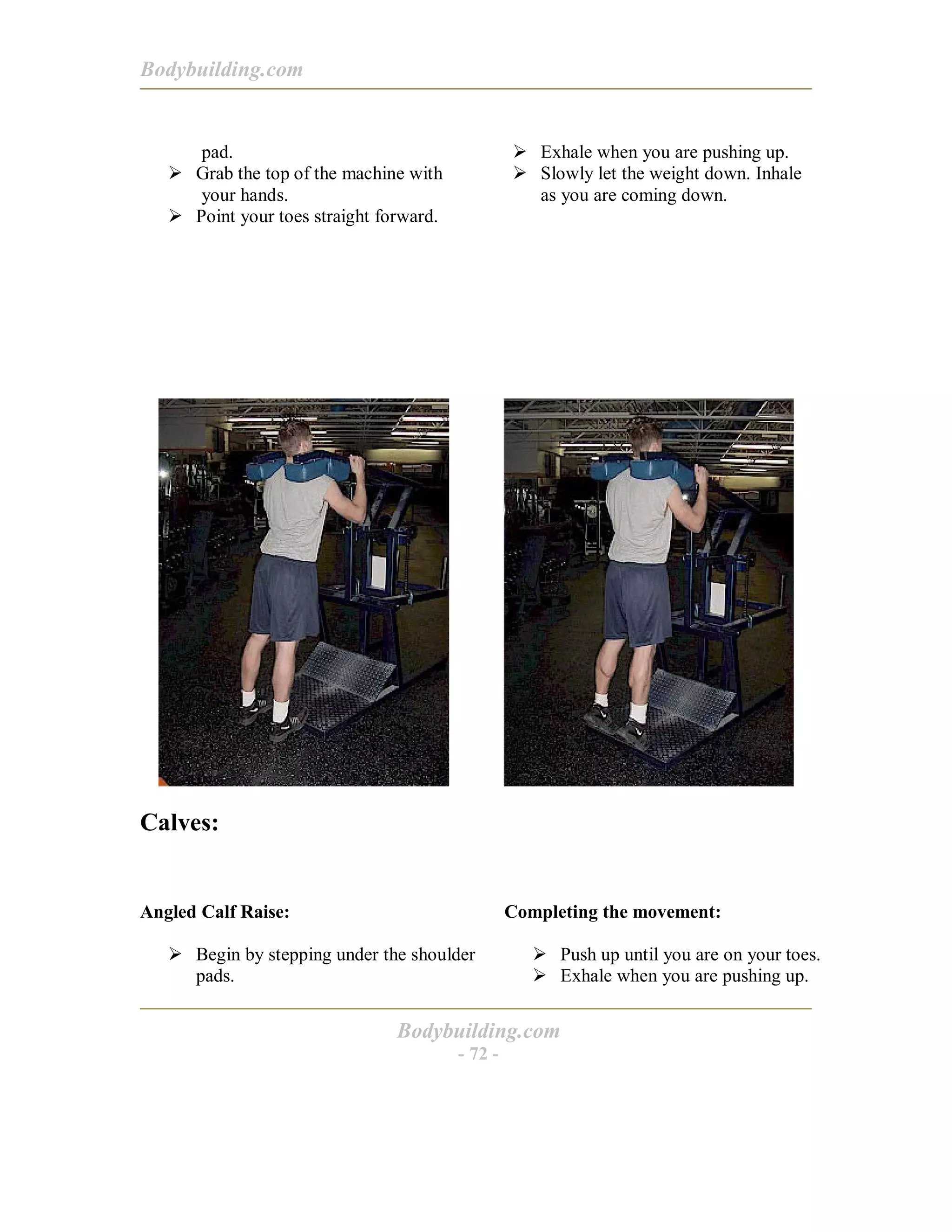 Bodybuilding.com
Bodybuilding.com
- 72 -
pad.
! Grab the top of the machine with
your hands.
! Point your toes straight forward.
! Exhale when you are pushing up.
! Slowly let the weight down. Inhale
as you are coming down.
Calves:
Angled Calf Raise:
! Begin by stepping under the shoulder
pads.
Completing the movement:
! Push up until you are on your toes.
! Exhale when you are pushing up.
 
