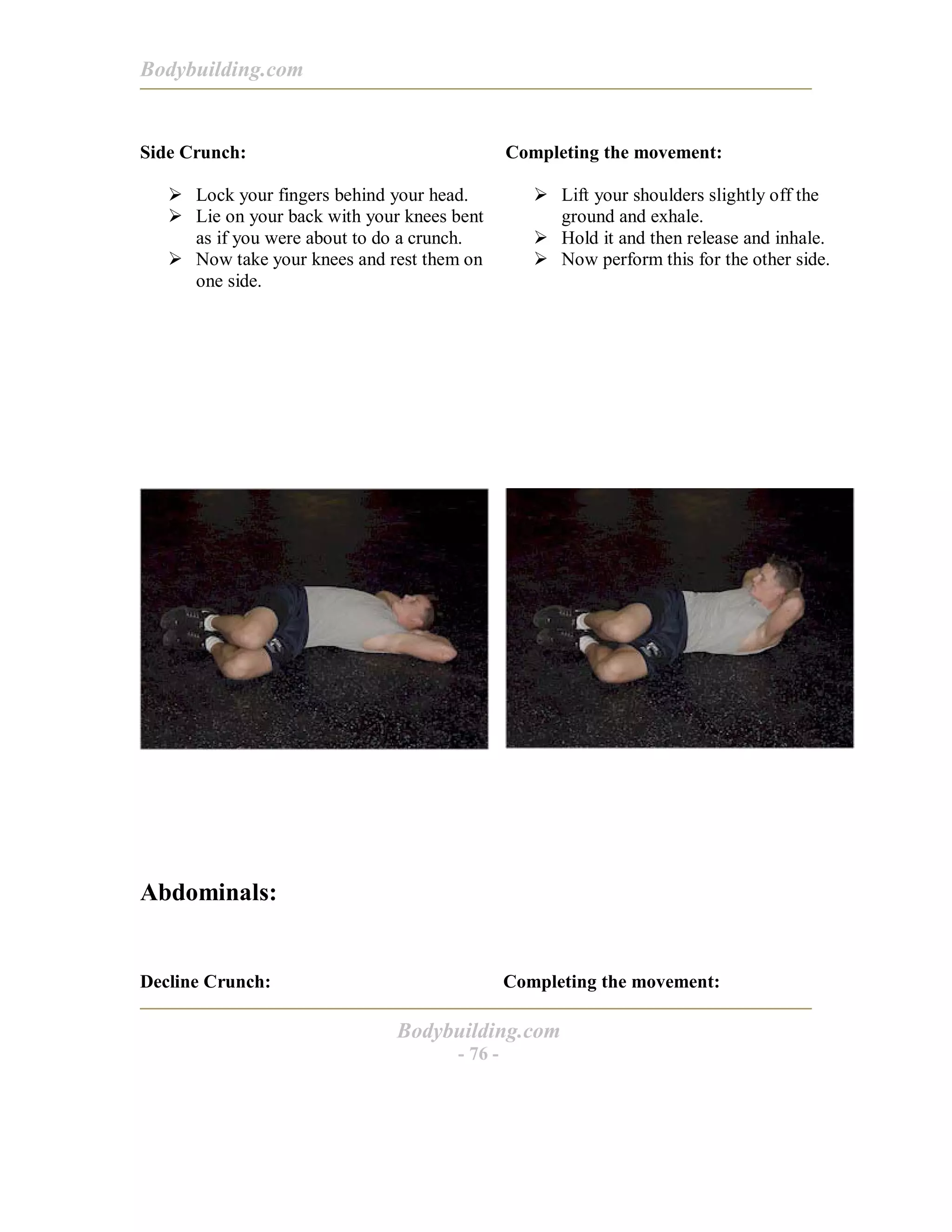 Bodybuilding.com
Bodybuilding.com
- 76 -
Side Crunch:
! Lock your fingers behind your head.
! Lie on your back with your knees bent
as if you were about to do a crunch.
! Now take your knees and rest them on
one side.
Completing the movement:
! Lift your shoulders slightly off the
ground and exhale.
! Hold it and then release and inhale.
! Now perform this for the other side.
Abdominals:
Decline Crunch: Completing the movement:
 