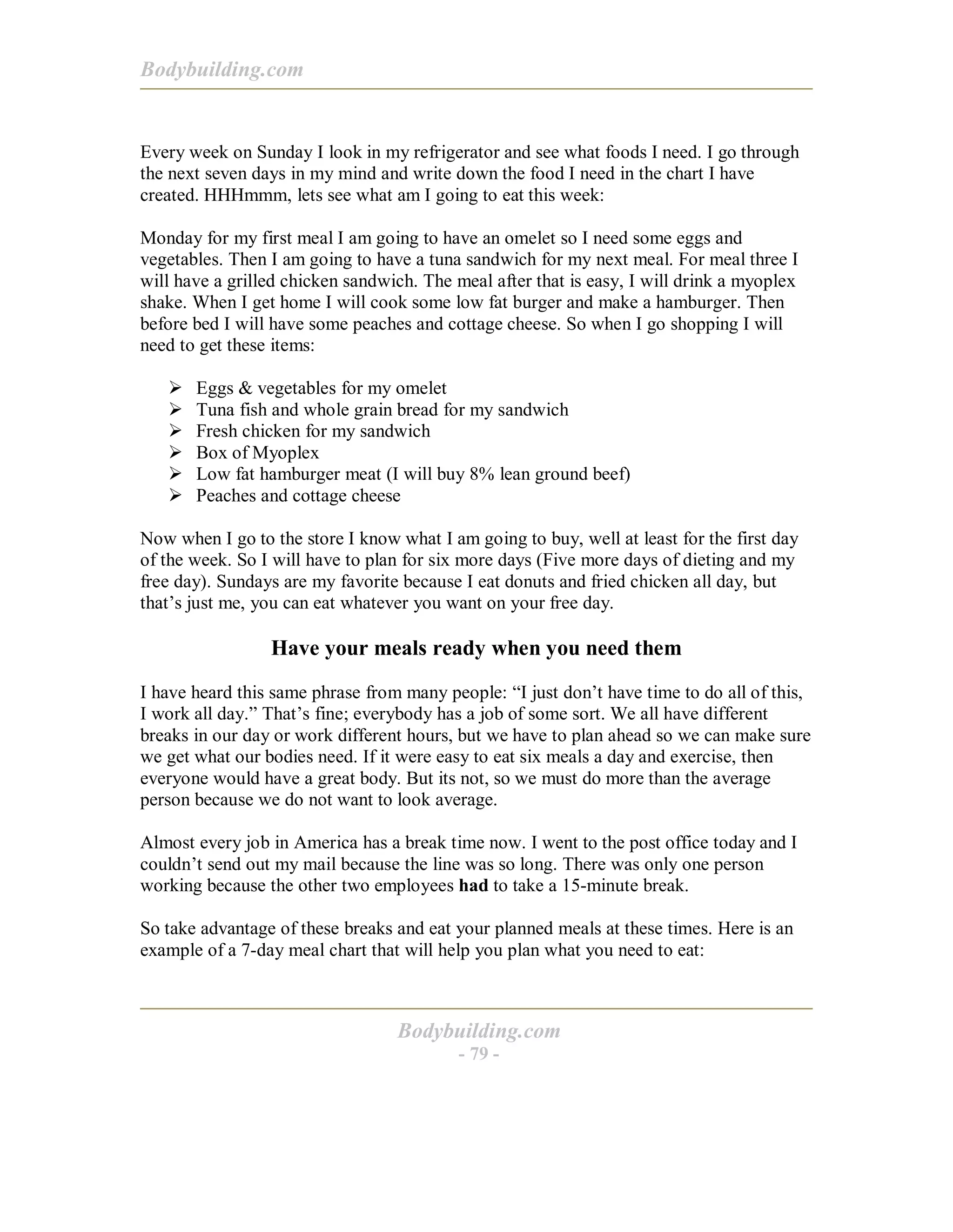 Bodybuilding.com
Bodybuilding.com
- 79 -
Every week on Sunday I look in my refrigerator and see what foods I need. I go through
the next seven days in my mind and write down the food I need in the chart I have
created. HHHmmm, lets see what am I going to eat this week:
Monday for my first meal I am going to have an omelet so I need some eggs and
vegetables. Then I am going to have a tuna sandwich for my next meal. For meal three I
will have a grilled chicken sandwich. The meal after that is easy, I will drink a myoplex
shake. When I get home I will cook some low fat burger and make a hamburger. Then
before bed I will have some peaches and cottage cheese. So when I go shopping I will
need to get these items:
! Eggs & vegetables for my omelet
! Tuna fish and whole grain bread for my sandwich
! Fresh chicken for my sandwich
! Box of Myoplex
! Low fat hamburger meat (I will buy 8% lean ground beef)
! Peaches and cottage cheese
Now when I go to the store I know what I am going to buy, well at least for the first day
of the week. So I will have to plan for six more days (Five more days of dieting and my
free day). Sundays are my favorite because I eat donuts and fried chicken all day, but
that’s just me, you can eat whatever you want on your free day.
Have your meals ready when you need them
I have heard this same phrase from many people: “I just don’t have time to do all of this,
I work all day.” That’s fine; everybody has a job of some sort. We all have different
breaks in our day or work different hours, but we have to plan ahead so we can make sure
we get what our bodies need. If it were easy to eat six meals a day and exercise, then
everyone would have a great body. But its not, so we must do more than the average
person because we do not want to look average.
Almost every job in America has a break time now. I went to the post office today and I
couldn’t send out my mail because the line was so long. There was only one person
working because the other two employees had to take a 15-minute break.
So take advantage of these breaks and eat your planned meals at these times. Here is an
example of a 7-day meal chart that will help you plan what you need to eat:
 