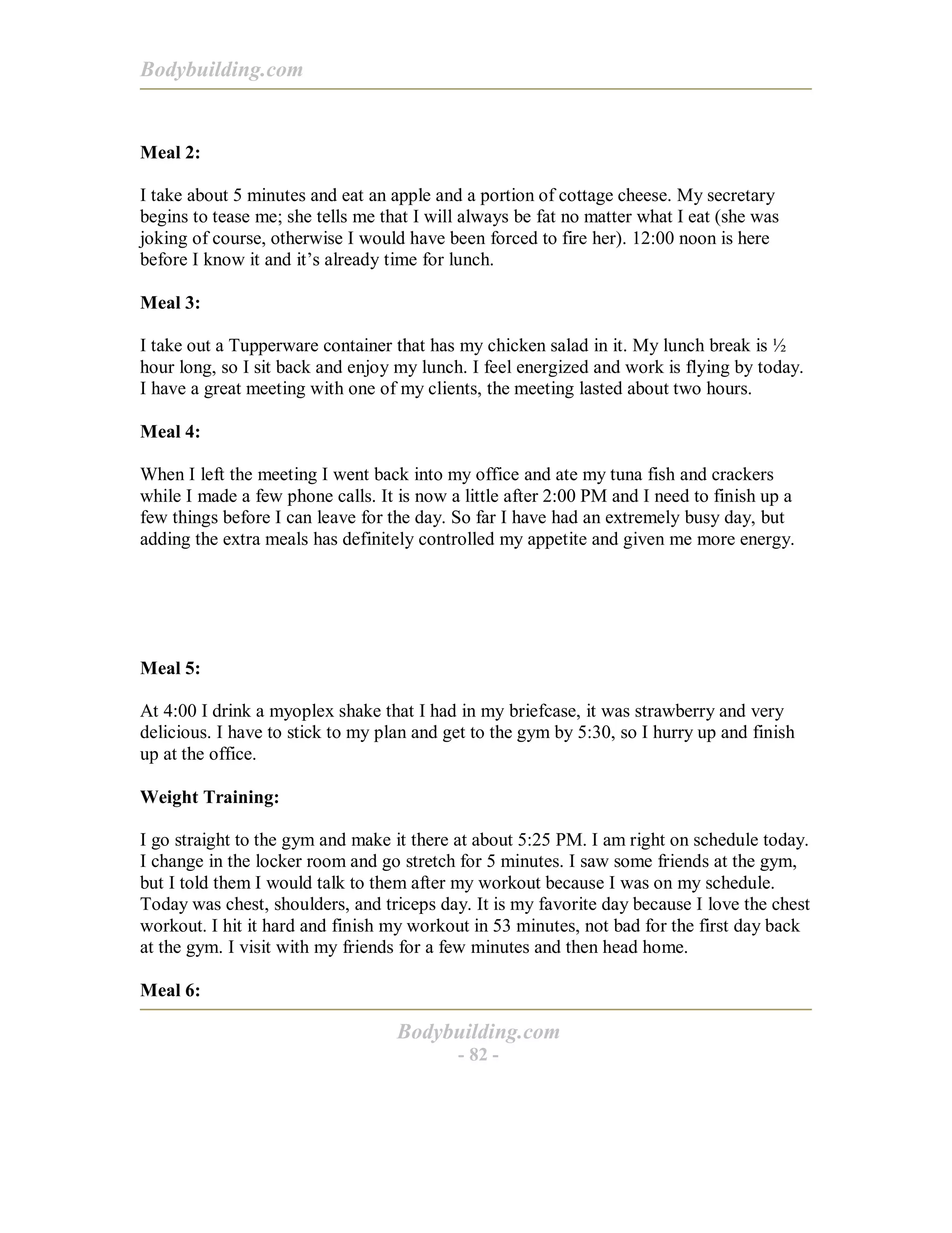 Bodybuilding.com
Bodybuilding.com
- 82 -
Meal 2:
I take about 5 minutes and eat an apple and a portion of cottage cheese. My secretary
begins to tease me; she tells me that I will always be fat no matter what I eat (she was
joking of course, otherwise I would have been forced to fire her). 12:00 noon is here
before I know it and it’s already time for lunch.
Meal 3:
I take out a Tupperware container that has my chicken salad in it. My lunch break is ½
hour long, so I sit back and enjoy my lunch. I feel energized and work is flying by today.
I have a great meeting with one of my clients, the meeting lasted about two hours.
Meal 4:
When I left the meeting I went back into my office and ate my tuna fish and crackers
while I made a few phone calls. It is now a little after 2:00 PM and I need to finish up a
few things before I can leave for the day. So far I have had an extremely busy day, but
adding the extra meals has definitely controlled my appetite and given me more energy.
Meal 5:
At 4:00 I drink a myoplex shake that I had in my briefcase, it was strawberry and very
delicious. I have to stick to my plan and get to the gym by 5:30, so I hurry up and finish
up at the office.
Weight Training:
I go straight to the gym and make it there at about 5:25 PM. I am right on schedule today.
I change in the locker room and go stretch for 5 minutes. I saw some friends at the gym,
but I told them I would talk to them after my workout because I was on my schedule.
Today was chest, shoulders, and triceps day. It is my favorite day because I love the chest
workout. I hit it hard and finish my workout in 53 minutes, not bad for the first day back
at the gym. I visit with my friends for a few minutes and then head home.
Meal 6:
 
