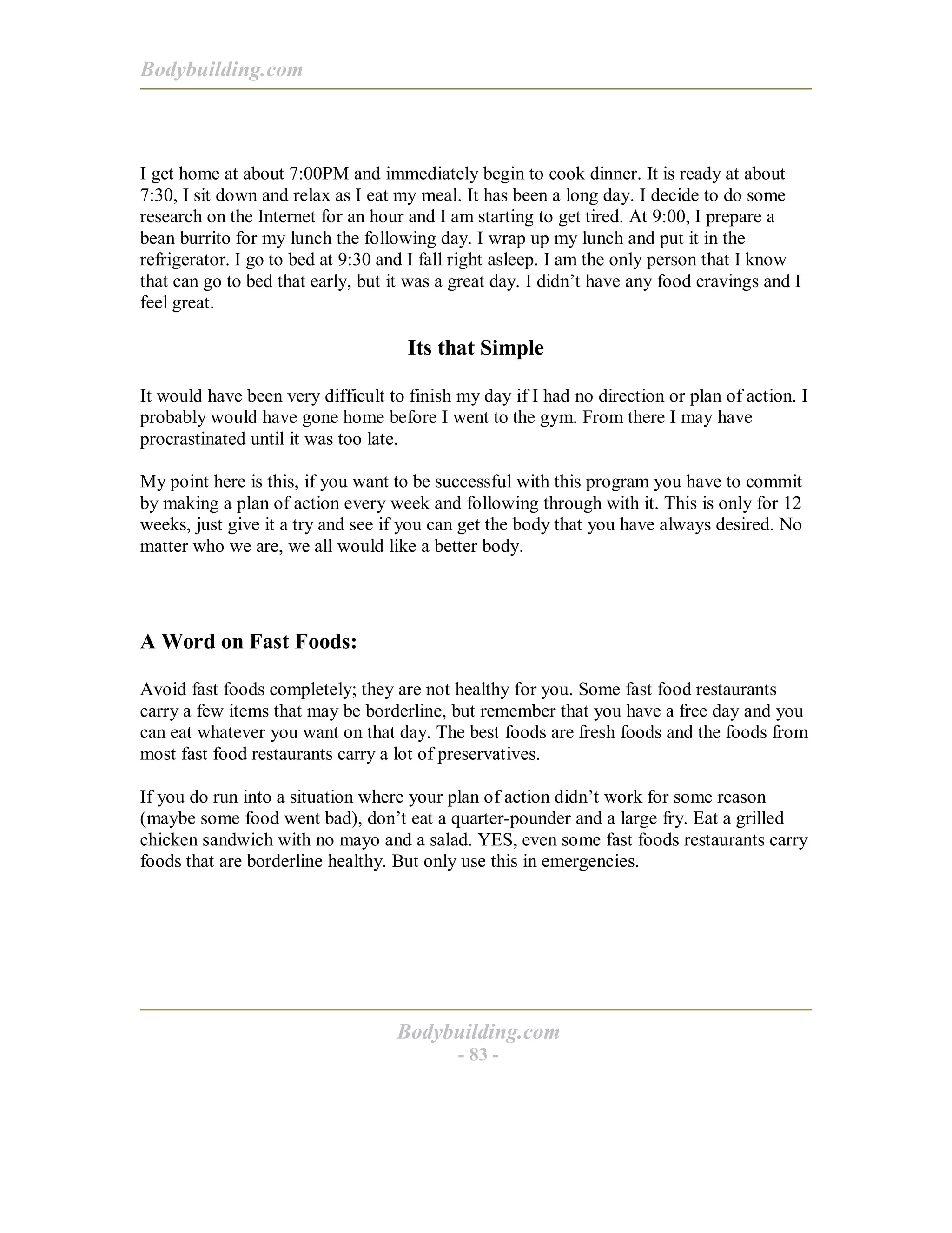 Bodybuilding.com
Bodybuilding.com
- 83 -
I get home at about 7:00PM and immediately begin to cook dinner. It is ready at about
7:30, I sit down and relax as I eat my meal. It has been a long day. I decide to do some
research on the Internet for an hour and I am starting to get tired. At 9:00, I prepare a
bean burrito for my lunch the following day. I wrap up my lunch and put it in the
refrigerator. I go to bed at 9:30 and I fall right asleep. I am the only person that I know
that can go to bed that early, but it was a great day. I didn’t have any food cravings and I
feel great.
Its that Simple
It would have been very difficult to finish my day if I had no direction or plan of action. I
probably would have gone home before I went to the gym. From there I may have
procrastinated until it was too late.
My point here is this, if you want to be successful with this program you have to commit
by making a plan of action every week and following through with it. This is only for 12
weeks, just give it a try and see if you can get the body that you have always desired. No
matter who we are, we all would like a better body.
A Word on Fast Foods:
Avoid fast foods completely; they are not healthy for you. Some fast food restaurants
carry a few items that may be borderline, but remember that you have a free day and you
can eat whatever you want on that day. The best foods are fresh foods and the foods from
most fast food restaurants carry a lot of preservatives.
If you do run into a situation where your plan of action didn’t work for some reason
(maybe some food went bad), don’t eat a quarter-pounder and a large fry. Eat a grilled
chicken sandwich with no mayo and a salad. YES, even some fast foods restaurants carry
foods that are borderline healthy. But only use this in emergencies.
 