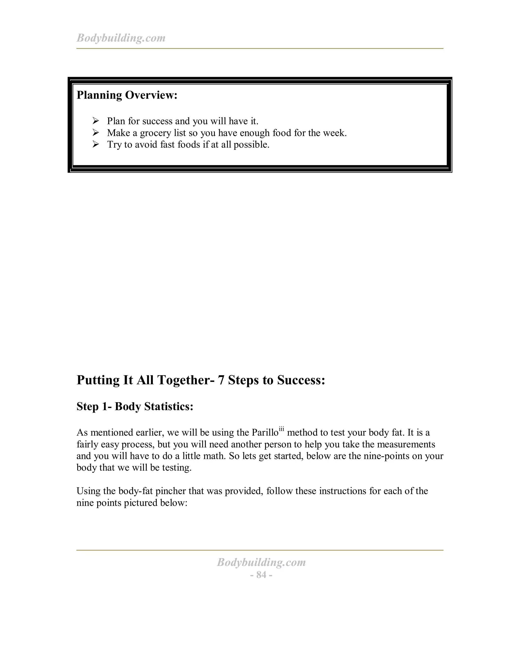 Bodybuilding.com
Bodybuilding.com
- 84 -
Planning Overview:
! Plan for success and you will have it.
! Make a grocery list so you have enough food for the week.
! Try to avoid fast foods if at all possible.
Putting It All Together- 7 Steps to Success:
Step 1- Body Statistics:
As mentioned earlier, we will be using the Parilloiii
method to test your body fat. It is a
fairly easy process, but you will need another person to help you take the measurements
and you will have to do a little math. So lets get started, below are the nine-points on your
body that we will be testing.
Using the body-fat pincher that was provided, follow these instructions for each of the
nine points pictured below:
 