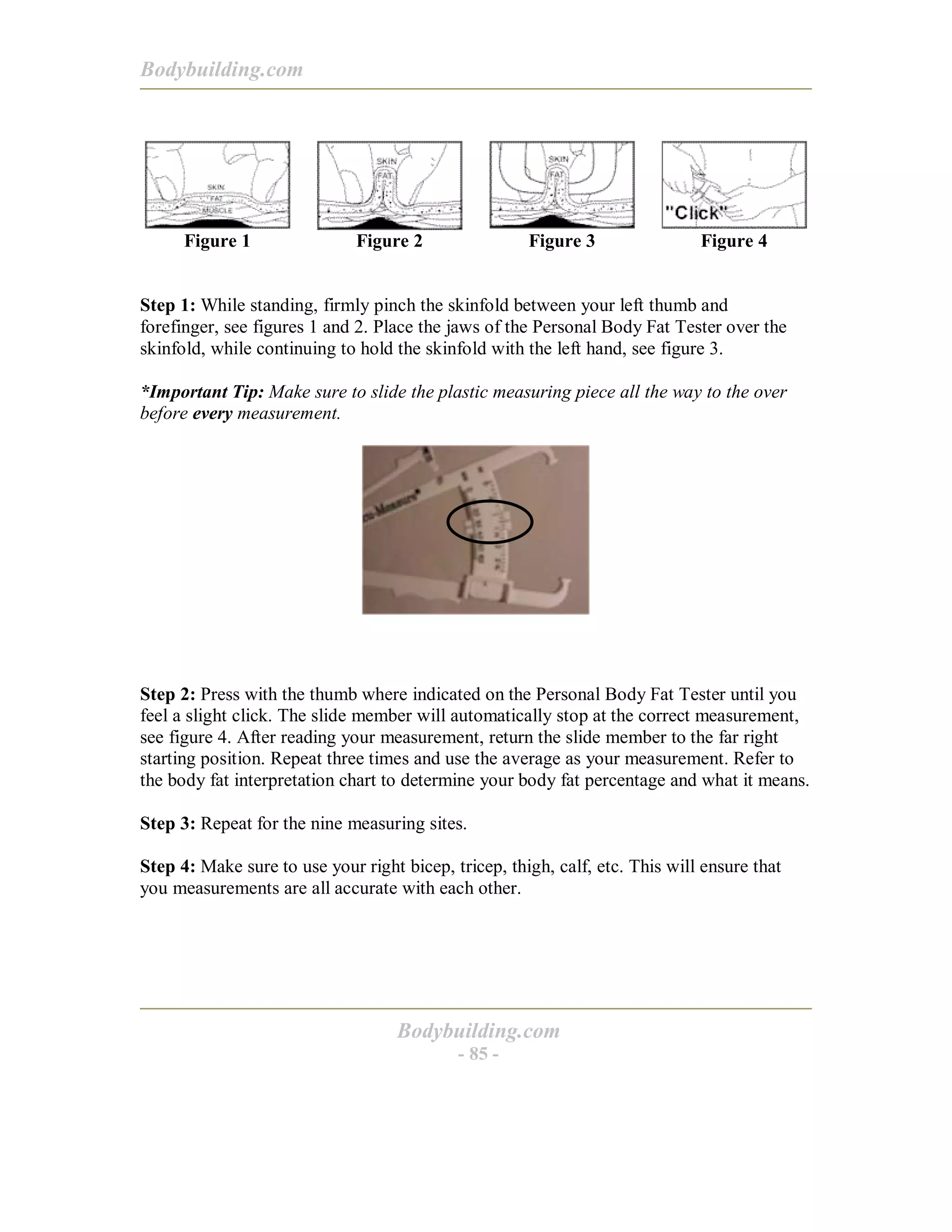 Bodybuilding.com
Bodybuilding.com
- 85 -
Figure 1 Figure 2 Figure 3 Figure 4
Step 1: While standing, firmly pinch the skinfold between your left thumb and
forefinger, see figures 1 and 2. Place the jaws of the Personal Body Fat Tester over the
skinfold, while continuing to hold the skinfold with the left hand, see figure 3.
*Important Tip: Make sure to slide the plastic measuring piece all the way to the over
before every measurement.
Step 2: Press with the thumb where indicated on the Personal Body Fat Tester until you
feel a slight click. The slide member will automatically stop at the correct measurement,
see figure 4. After reading your measurement, return the slide member to the far right
starting position. Repeat three times and use the average as your measurement. Refer to
the body fat interpretation chart to determine your body fat percentage and what it means.
Step 3: Repeat for the nine measuring sites.
Step 4: Make sure to use your right bicep, tricep, thigh, calf, etc. This will ensure that
you measurements are all accurate with each other.
 