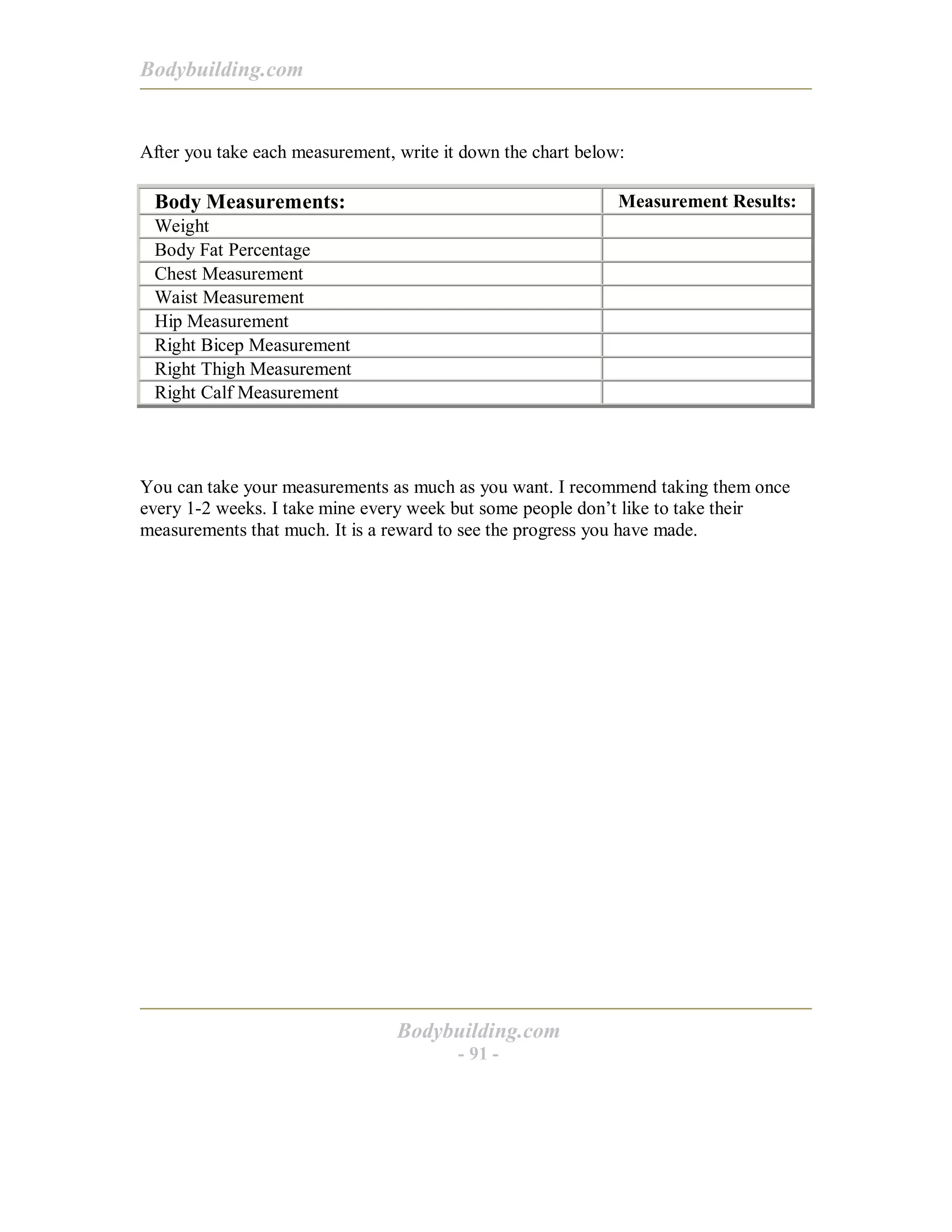 Bodybuilding.com
Bodybuilding.com
- 91 -
After you take each measurement, write it down the chart below:
Body Measurements: Measurement Results:
Weight
Body Fat Percentage
Chest Measurement
Waist Measurement
Hip Measurement
Right Bicep Measurement
Right Thigh Measurement
Right Calf Measurement
You can take your measurements as much as you want. I recommend taking them once
every 1-2 weeks. I take mine every week but some people don’t like to take their
measurements that much. It is a reward to see the progress you have made.
 