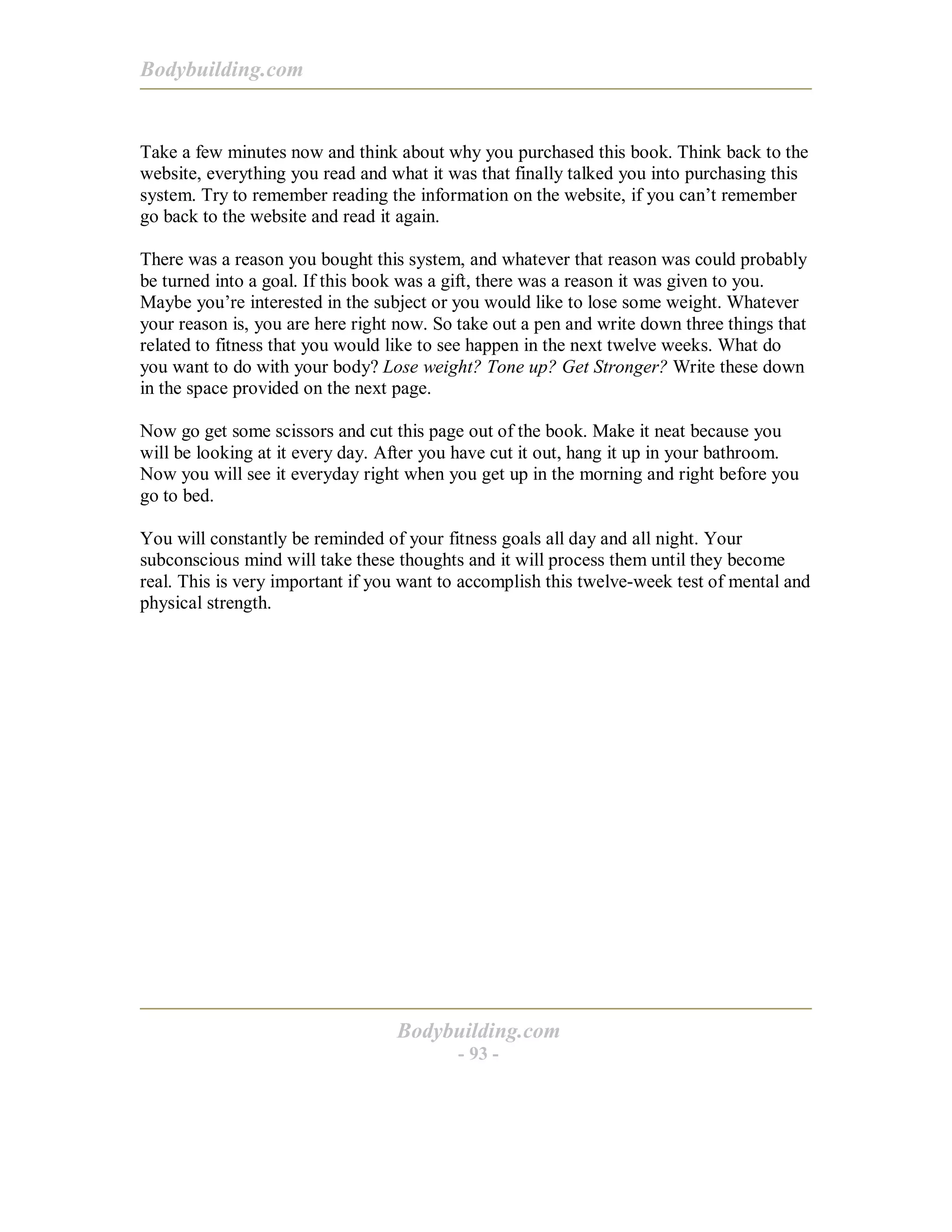 Bodybuilding.com
Bodybuilding.com
- 93 -
Take a few minutes now and think about why you purchased this book. Think back to the
website, everything you read and what it was that finally talked you into purchasing this
system. Try to remember reading the information on the website, if you can’t remember
go back to the website and read it again.
There was a reason you bought this system, and whatever that reason was could probably
be turned into a goal. If this book was a gift, there was a reason it was given to you.
Maybe you’re interested in the subject or you would like to lose some weight. Whatever
your reason is, you are here right now. So take out a pen and write down three things that
related to fitness that you would like to see happen in the next twelve weeks. What do
you want to do with your body? Lose weight? Tone up? Get Stronger? Write these down
in the space provided on the next page.
Now go get some scissors and cut this page out of the book. Make it neat because you
will be looking at it every day. After you have cut it out, hang it up in your bathroom.
Now you will see it everyday right when you get up in the morning and right before you
go to bed.
You will constantly be reminded of your fitness goals all day and all night. Your
subconscious mind will take these thoughts and it will process them until they become
real. This is very important if you want to accomplish this twelve-week test of mental and
physical strength.
 