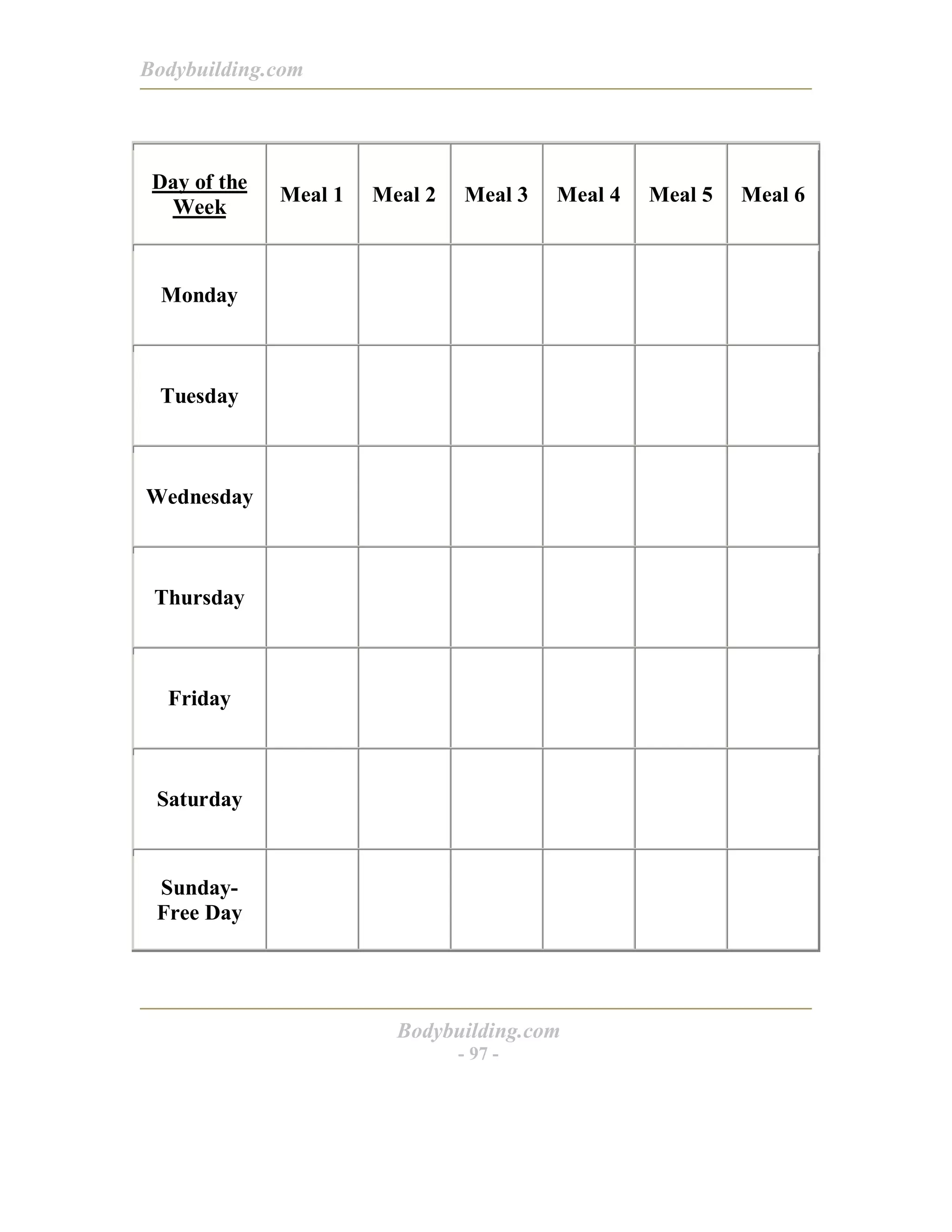 Bodybuilding.com
Bodybuilding.com
- 97 -
Day of the
Week
Meal 1 Meal 2 Meal 3 Meal 4 Meal 5 Meal 6
Monday
Tuesday
Wednesday
Thursday
Friday
Saturday
Sunday-
Free Day
 