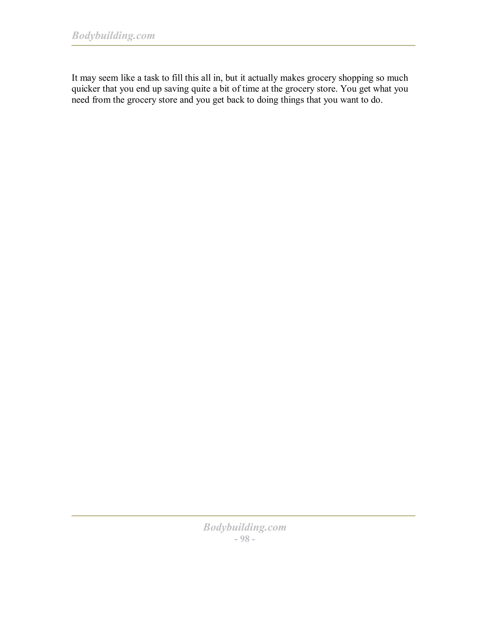 Bodybuilding.com
Bodybuilding.com
- 98 -
It may seem like a task to fill this all in, but it actually makes grocery shopping so much
quicker that you end up saving quite a bit of time at the grocery store. You get what you
need from the grocery store and you get back to doing things that you want to do.
 