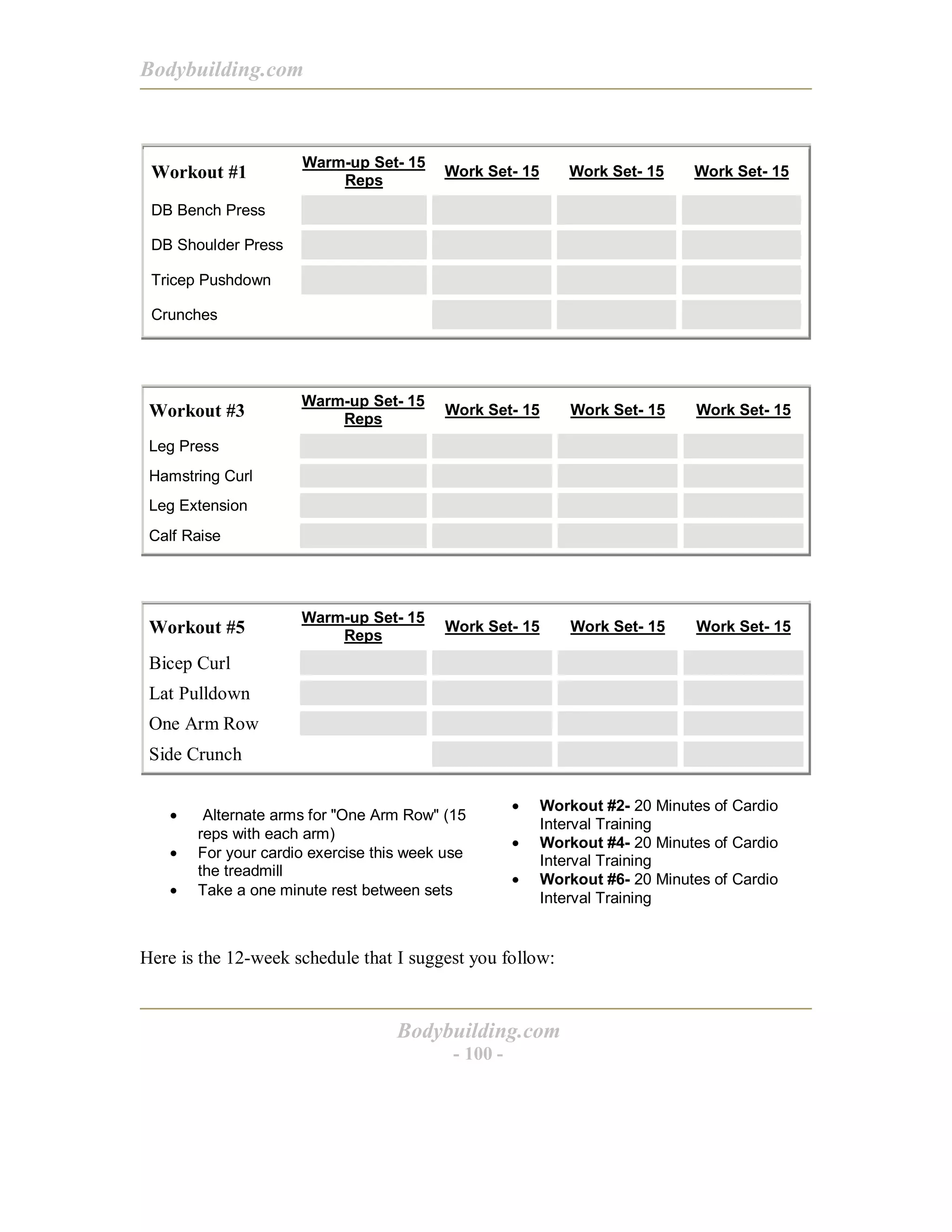 Bodybuilding.com
Bodybuilding.com
- 100 -
Workout #1
Warm-up Set- 15
Reps
Work Set- 15 Work Set- 15 Work Set- 15
DB Bench Press
DB Shoulder Press
Tricep Pushdown
Crunches
Workout #3
Warm-up Set- 15
Reps
Work Set- 15 Work Set- 15 Work Set- 15
Leg Press
Hamstring Curl
Leg Extension
Calf Raise
Workout #5
Warm-up Set- 15
Reps
Work Set- 15 Work Set- 15 Work Set- 15
Bicep Curl
Lat Pulldown
One Arm Row
Side Crunch
• Alternate arms for "One Arm Row" (15
reps with each arm)
• For your cardio exercise this week use
the treadmill
• Take a one minute rest between sets
• Workout #2- 20 Minutes of Cardio
Interval Training
• Workout #4- 20 Minutes of Cardio
Interval Training
• Workout #6- 20 Minutes of Cardio
Interval Training
Here is the 12-week schedule that I suggest you follow:
 