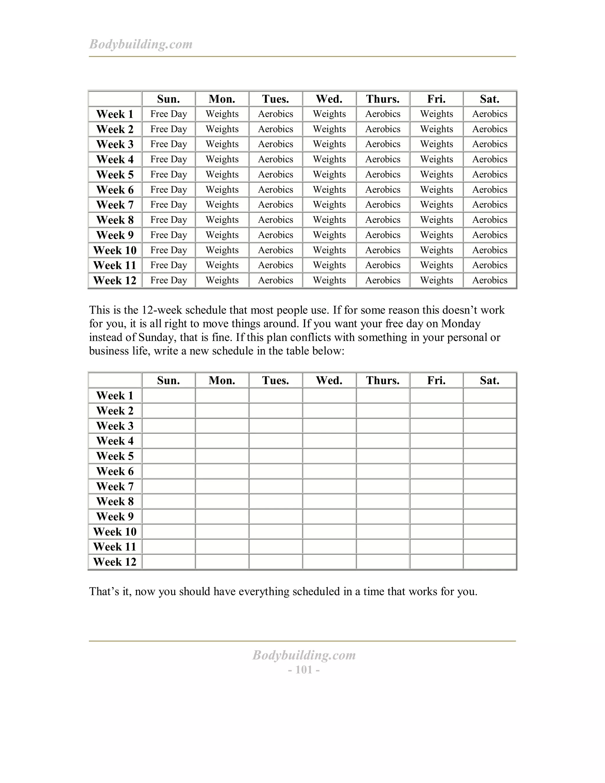 Bodybuilding.com
Bodybuilding.com
- 101 -
Sun. Mon. Tues. Wed. Thurs. Fri. Sat.
Week 1 Free Day Weights Aerobics Weights Aerobics Weights Aerobics
Week 2 Free Day Weights Aerobics Weights Aerobics Weights Aerobics
Week 3 Free Day Weights Aerobics Weights Aerobics Weights Aerobics
Week 4 Free Day Weights Aerobics Weights Aerobics Weights Aerobics
Week 5 Free Day Weights Aerobics Weights Aerobics Weights Aerobics
Week 6 Free Day Weights Aerobics Weights Aerobics Weights Aerobics
Week 7 Free Day Weights Aerobics Weights Aerobics Weights Aerobics
Week 8 Free Day Weights Aerobics Weights Aerobics Weights Aerobics
Week 9 Free Day Weights Aerobics Weights Aerobics Weights Aerobics
Week 10 Free Day Weights Aerobics Weights Aerobics Weights Aerobics
Week 11 Free Day Weights Aerobics Weights Aerobics Weights Aerobics
Week 12 Free Day Weights Aerobics Weights Aerobics Weights Aerobics
This is the 12-week schedule that most people use. If for some reason this doesn’t work
for you, it is all right to move things around. If you want your free day on Monday
instead of Sunday, that is fine. If this plan conflicts with something in your personal or
business life, write a new schedule in the table below:
Sun. Mon. Tues. Wed. Thurs. Fri. Sat.
Week 1
Week 2
Week 3
Week 4
Week 5
Week 6
Week 7
Week 8
Week 9
Week 10
Week 11
Week 12
That’s it, now you should have everything scheduled in a time that works for you.
 
