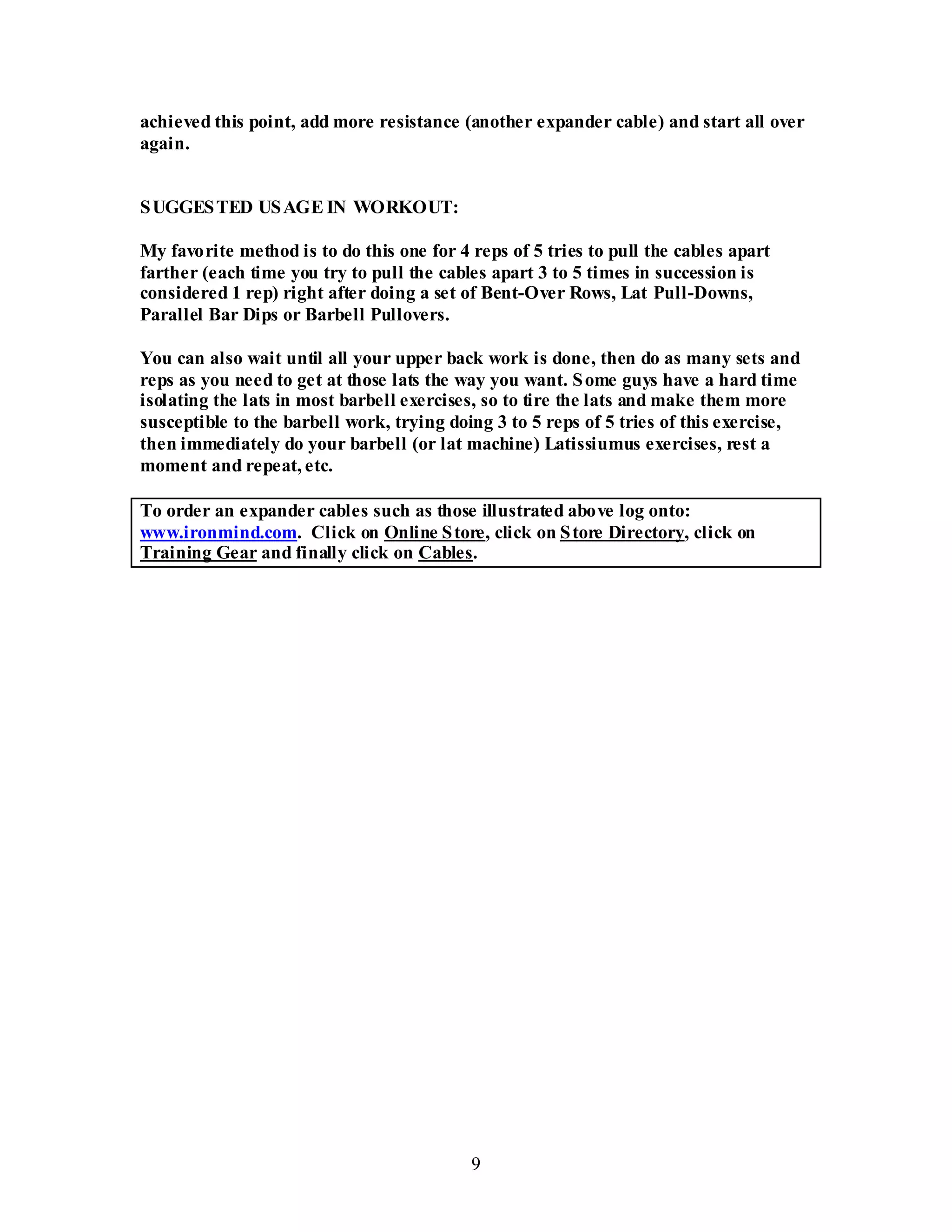 9
achieved this point, add more resistance (another expander cable) and start all over
again.
SUGGESTED USAGE IN WORKOUT:
My favorite method is to do this one for 4 reps of 5 tries to pull the cables apart
farther (each time you try to pull the cables apart 3 to 5 times in succession is
considered 1 rep) right after doing a set of Bent-Over Rows, Lat Pull-Downs,
Parallel Bar Dips or Barbell Pullovers.
You can also wait until all your upper back work is done, then do as many sets and
reps as you need to get at those lats the way you want. Some guys have a hard time
isolating the lats in most barbell exercises, so to tire the lats and make them more
susceptible to the barbell work, trying doing 3 to 5 reps of 5 tries of this exercise,
then immediately do your barbell (or lat machine) Latissiumus exercises, rest a
moment and repeat, etc.
To order an expander cables such as those illustrated above log onto:
www.ironmind.com. Click on Online Store, click on Store Directory, click on
Training Gear and finally click on Cables.
 