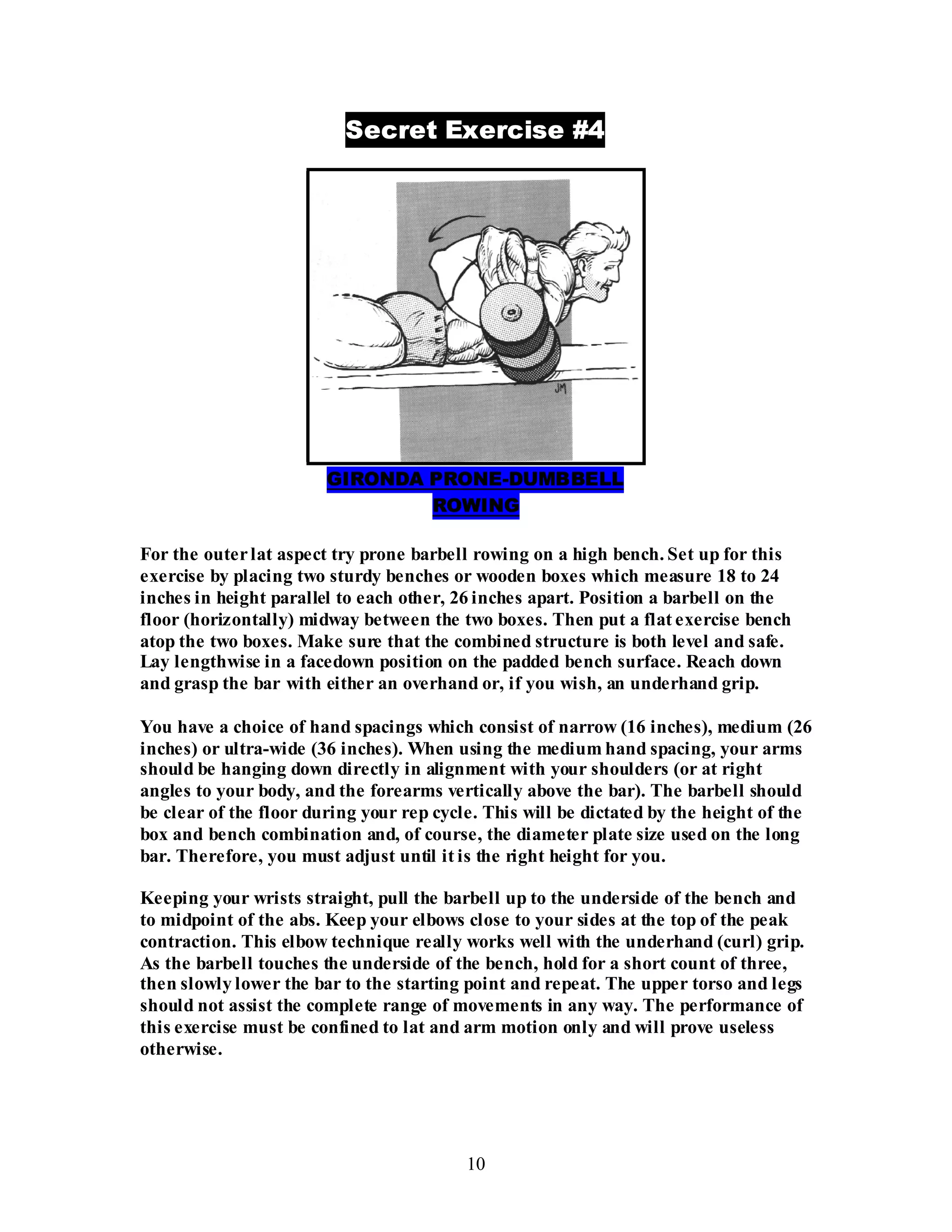 10
Secret Exercise #4
GIRONDA PRONE-DUMBBELL
ROWING
For the outerlat aspect try prone barbell rowing on a high bench. Set up for this
exercise by placing two sturdy benches or wooden boxes which measure 18 to 24
inches in height parallel to each other, 26 inches apart. Position a barbell on the
floor (horizontally) midway between the two boxes. Then put a flat exercise bench
atop the two boxes. Make sure that the combined structure is both level and safe.
Lay lengthwise in a facedown position on the padded bench surface. Reach down
and grasp the bar with either an overhand or, if you wish, an underhand grip.
You have a choice of hand spacings which consist of narrow (16 inches), medium (26
inches) or ultra-wide (36 inches). When using the medium hand spacing, your arms
should be hanging down directly in alignment with your shoulders (or at right
angles to your body, and the forearms vertically above the bar). The barbell should
be clear of the floor during your rep cycle. This will be dictated by the height of the
box and bench combination and, of course, the diameter plate size used on the long
bar. Therefore, you must adjust until it is the right height for you.
Keeping your wrists straight, pull the barbell up to the underside of the bench and
to midpoint of the abs. Keep your elbows close to your sides at the top of the peak
contraction. This elbow technique really works well with the underhand (curl) grip.
As the barbell touches the underside of the bench, hold for a short count of three,
then slowly lower the bar to the starting point and repeat. The upper torso and legs
should not assist the complete range of movements in any way. The performance of
this exercise must be confined to lat and arm motion only and will prove useless
otherwise.
 