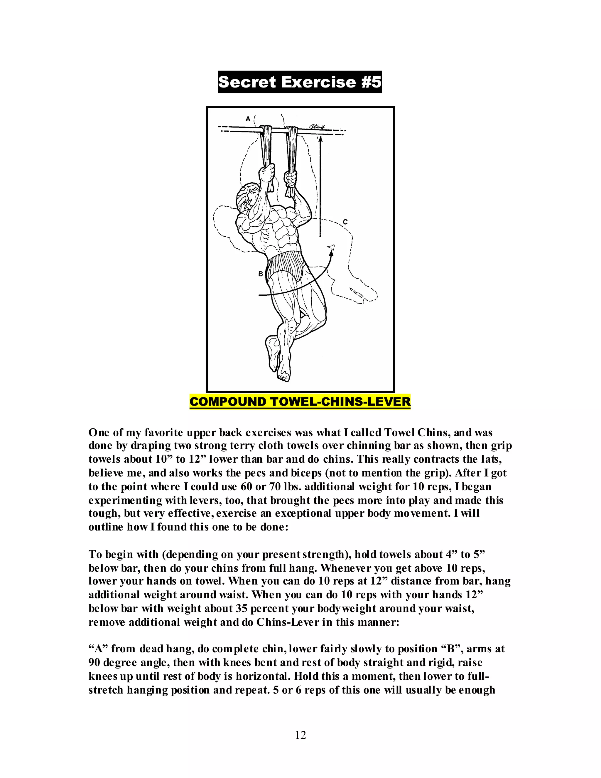 12
Secret Exercise #5
COMPOUND TOWEL-CHINS-LEVER
One of my favorite upper back exercises was what I called Towel Chins, and was
done by draping two strong terry cloth towels over chinning bar as shown, then grip
towels about 10” to 12” lower than bar and do chins. This really contracts the lats,
believe me, and also works the pecs and biceps (not to mention the grip). After I got
to the point where I could use 60 or 70 lbs. additional weight for 10 reps, I began
experimenting with levers, too, that brought the pecs more into play and made this
tough, but very effective, exercise an exceptional upper body movement. I will
outline how I found this one to be done:
To begin with (depending on your present strength), hold towels about 4” to 5”
below bar, then do your chins from full hang. Whenever you get above 10 reps,
lower your hands on towel. When you can do 10 reps at 12” distance from bar, hang
additional weight around waist. When you can do 10 reps with your hands 12”
below bar with weight about 35 percent your bodyweight around your waist,
remove additional weight and do Chins-Lever in this manner:
“A” from dead hang, do complete chin, lower fairly slowly to position “B”, arms at
90 degree angle, then with knees bent and rest of body straight and rigid, raise
knees up until rest of body is horizontal. Hold this a moment, then lower to full-
stretch hanging position and repeat. 5 or 6 reps of this one will usually be enough
 