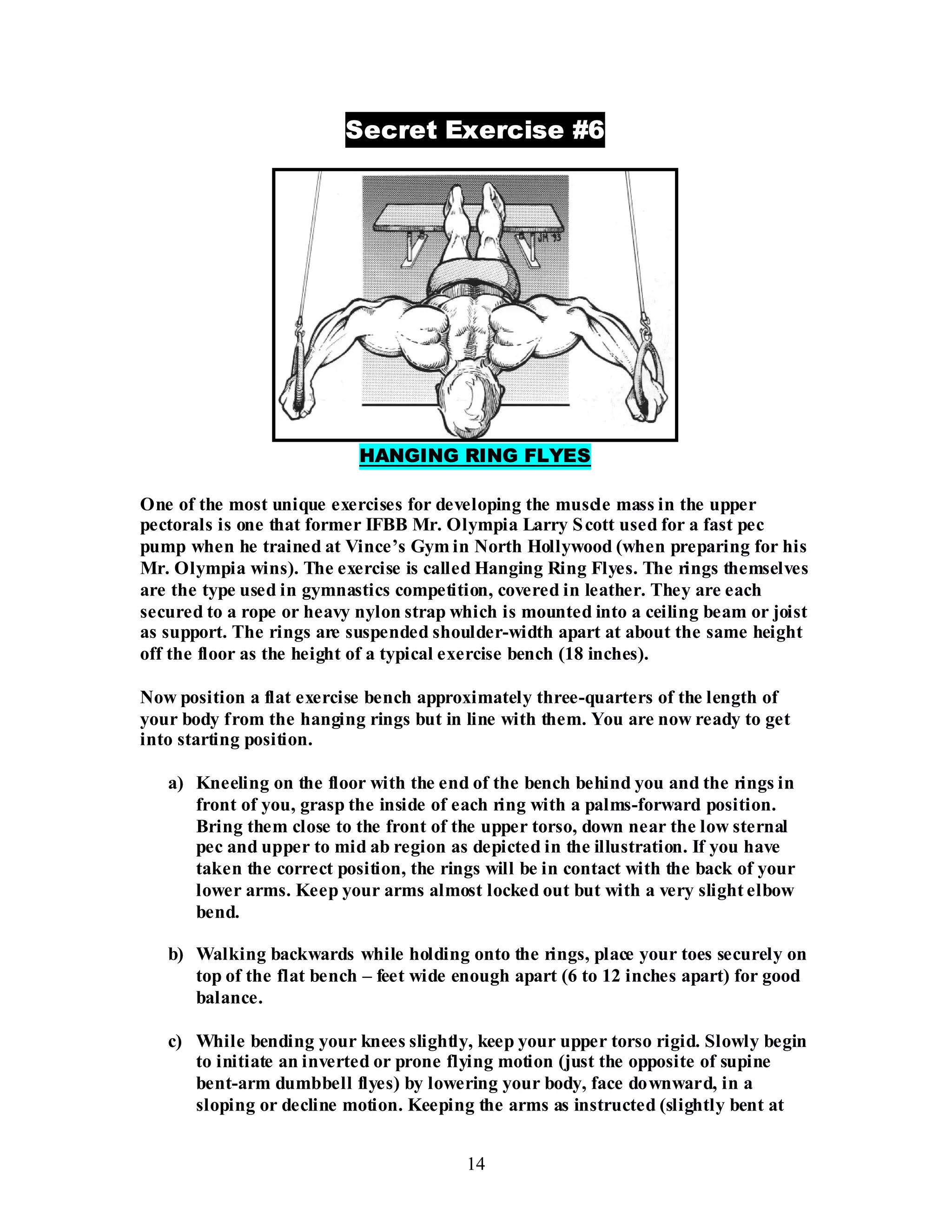 14
Secret Exercise #6
HANGING RING FLYES
One of the most unique exercises for developing the muscle mass in the upper
pectorals is one that former IFBB Mr. Olympia Larry Scott used for a fast pec
pump when he trained at Vince’s Gym in North Hollywood (when preparing for his
Mr. Olympia wins). The exercise is called Hanging Ring Flyes. The rings themselves
are the type used in gymnastics competition, covered in leather. They are each
secured to a rope or heavy nylon strap which is mounted into a ceiling beam or joist
as support. The rings are suspended shoulder-width apart at about the same height
off the floor as the height of a typical exercise bench (18 inches).
Now position a flat exercise bench approximately three-quarters of the length of
your body from the hanging rings but in line with them. You are now ready to get
into starting position.
a) Kneeling on the floor with the end of the bench behind you and the rings in
front of you, grasp the inside of each ring with a palms-forward position.
Bring them close to the front of the upper torso, down near the low sternal
pec and upper to mid ab region as depicted in the illustration. If you have
taken the correct position, the rings will be in contact with the back of your
lower arms. Keep your arms almost locked out but with a very slight elbow
bend.
b) Walking backwards while holding onto the rings, place your toes securely on
top of the flat bench – feet wide enough apart (6 to 12 inches apart) for good
balance.
c) While bending your knees slightly, keep your upper torso rigid. Slowly begin
to initiate an inverted or prone flying motion (just the opposite of supine
bent-arm dumbbell flyes) by lowering your body, face downward, in a
sloping or decline motion. Keeping the arms as instructed (slightly bent at
 
