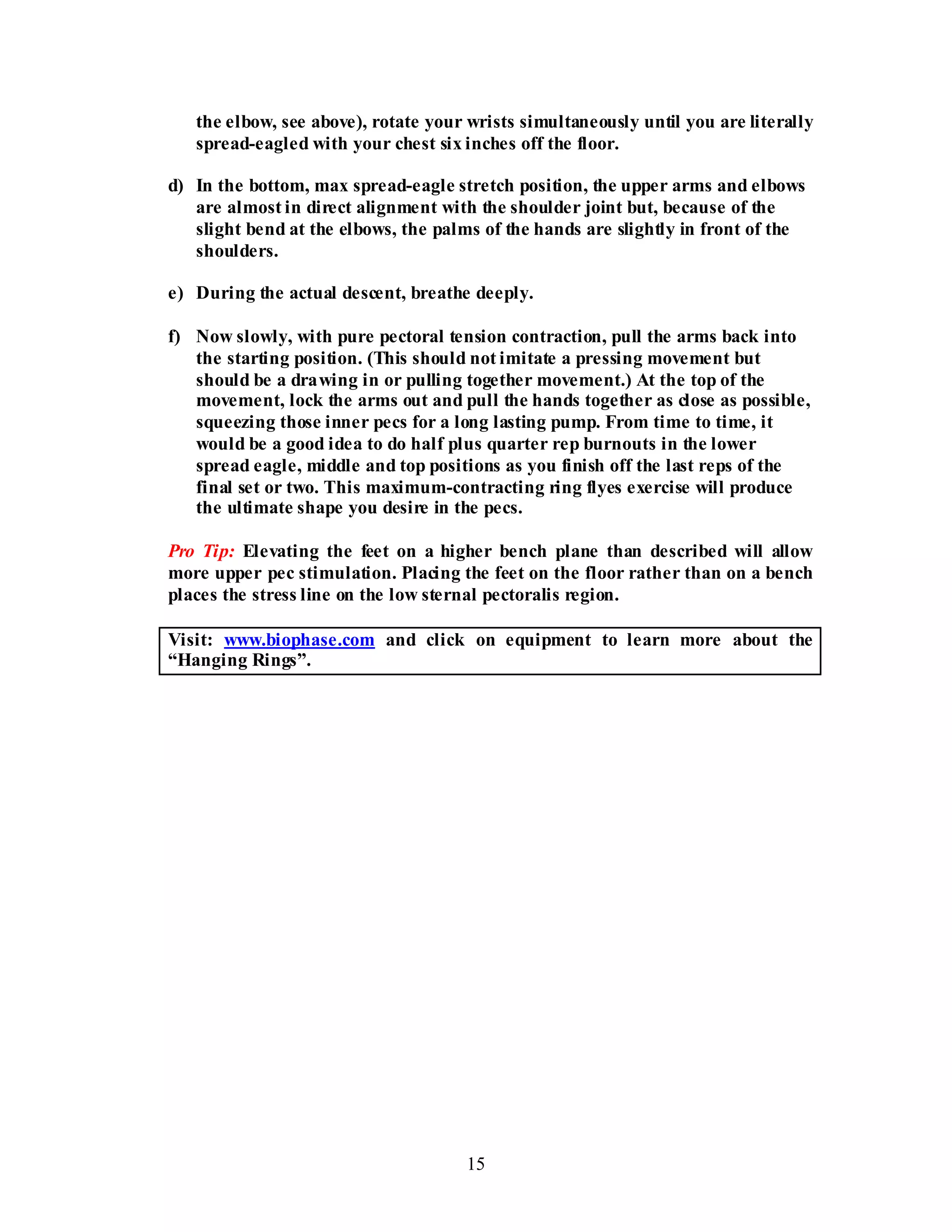 15
the elbow, see above), rotate your wrists simultaneously until you are literally
spread-eagled with your chest six inches off the floor.
d) In the bottom, max spread-eagle stretch position, the upper arms and elbows
are almost in direct alignment with the shoulder joint but, because of the
slight bend at the elbows, the palms of the hands are slightly in front of the
shoulders.
e) During the actual descent, breathe deeply.
f) Now slowly, with pure pectoral tension contraction, pull the arms back into
the starting position. (This should not imitate a pressing movement but
should be a drawing in or pulling together movement.) At the top of the
movement, lock the arms out and pull the hands together as close as possible,
squeezing those inner pecs for a long lasting pump. From time to time, it
would be a good idea to do half plus quarter rep burnouts in the lower
spread eagle, middle and top positions as you finish off the last reps of the
final set or two. This maximum-contracting ring flyes exercise will produce
the ultimate shape you desire in the pecs.
Pro Tip: Elevating the feet on a higher bench plane than described will allow
more upper pec stimulation. Placing the feet on the floor rather than on a bench
places the stress line on the low sternal pectoralis region.
Visit: www.biophase.com and click on equipment to learn more about the
“Hanging Rings”.
 