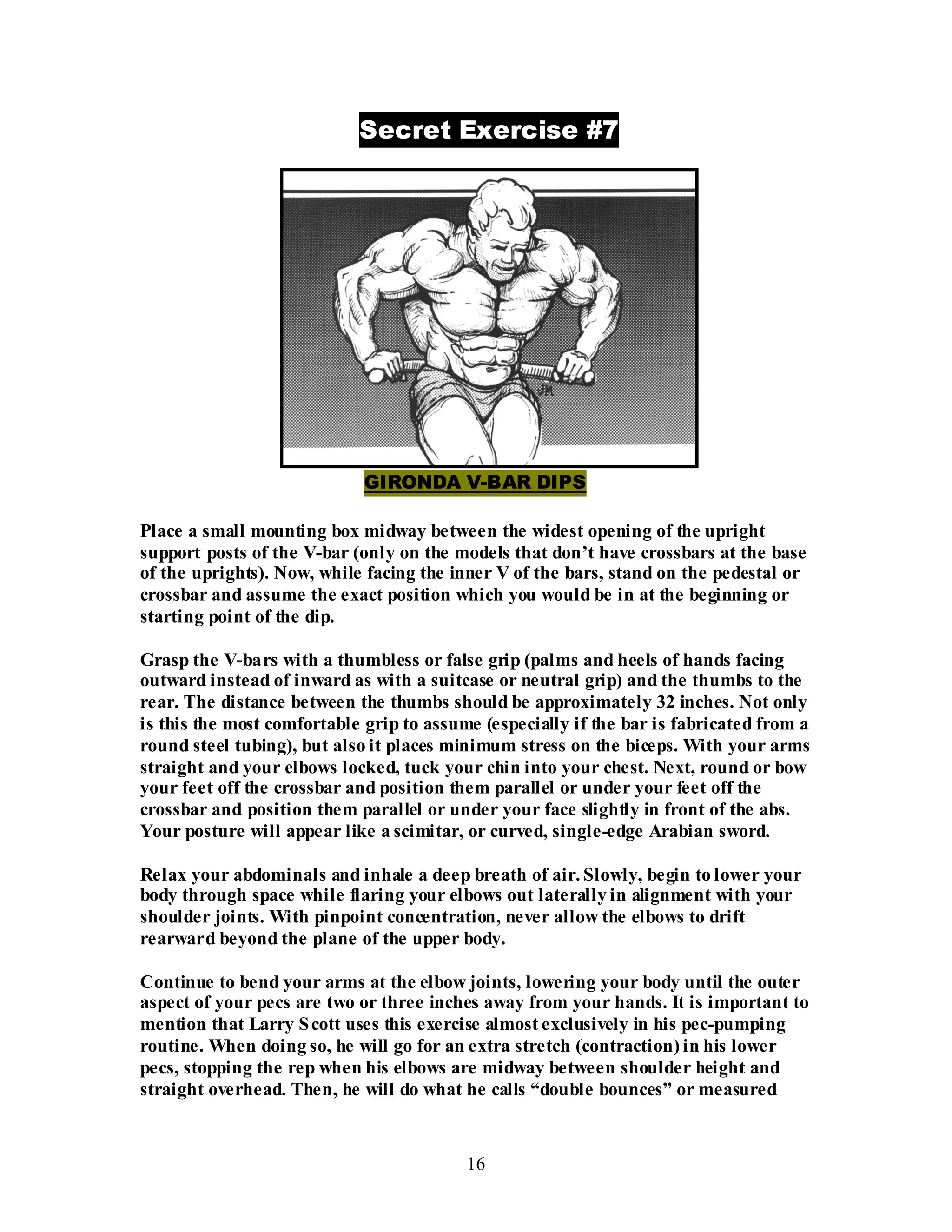 16
Secret Exercise #7
GIRONDA V-BAR DIPS
Place a small mounting box midway between the widest opening of the upright
support posts of the V-bar (only on the models that don’t have crossbars at the base
of the uprights). Now, while facing the inner V of the bars, stand on the pedestal or
crossbar and assume the exact position which you would be in at the beginning or
starting point of the dip.
Grasp the V-bars with a thumbless or false grip (palms and heels of hands facing
outward instead of inward as with a suitcase or neutral grip) and the thumbs to the
rear. The distance between the thumbs should be approximately 32 inches. Not only
is this the most comfortable grip to assume (especially if the bar is fabricated from a
round steel tubing), but also it places minimum stress on the biceps. With your arms
straight and your elbows locked, tuck your chin into your chest. Next, round or bow
your feet off the crossbar and position them parallel or under your feet off the
crossbar and position them parallel or under your face slightly in front of the abs.
Your posture will appear like a scimitar, or curved, single-edge Arabian sword.
Relax your abdominals and inhale a deep breath of air. Slowly, begin to lower your
body through space while flaring your elbows out laterally in alignment with your
shoulder joints. With pinpoint concentration, never allow the elbows to drift
rearward beyond the plane of the upper body.
Continue to bend your arms at the elbow joints, lowering your body until the outer
aspect of your pecs are two or three inches away from your hands. It is important to
mention that Larry Scott uses this exercise almost exclusively in his pec-pumping
routine. When doing so, he will go for an extra stretch (contraction) in his lower
pecs, stopping the rep when his elbows are midway between shoulder height and
straight overhead. Then, he will do what he calls “double bounces” or measured
 