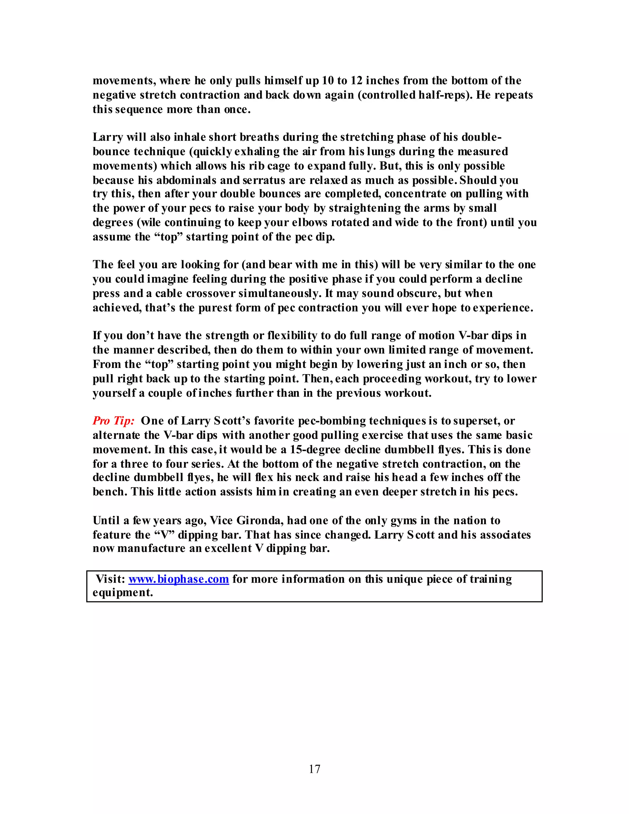 17
movements, where he only pulls himself up 10 to 12 inches from the bottom of the
negative stretch contraction and back down again (controlled half-reps). He repeats
this sequence more than once.
Larry will also inhale short breaths during the stretching phase of his double-
bounce technique (quickly exhaling the air from his lungs during the measured
movements) which allows his rib cage to expand fully. But, this is only possible
because his abdominals and serratus are relaxed as much as possible. Should you
try this, then after your double bounces are completed, concentrate on pulling with
the power of your pecs to raise your body by straightening the arms by small
degrees (wile continuing to keep your elbows rotated and wide to the front) until you
assume the “top” starting point of the pec dip.
The feel you are looking for (and bear with me in this) will be very similar to the one
you could imagine feeling during the positive phase if you could perform a decline
press and a cable crossover simultaneously. It may sound obscure, but when
achieved, that’s the purest form of pec contraction you will ever hope to experience.
If you don’t have the strength or flexibility to do full range of motion V-bar dips in
the manner described, then do them to within your own limited range of movement.
From the “top” starting point you might begin by lowering just an inch or so, then
pull right back up to the starting point. Then, each proceeding workout, try to lower
yourself a couple of inches further than in the previous workout.
Pro Tip: One of Larry Scott’s favorite pec-bombing techniques is to superset, or
alternate the V-bar dips with another good pulling exercise that uses the same basic
movement. In this case, it would be a 15-degree decline dumbbell flyes. This is done
for a three to four series. At the bottom of the negative stretch contraction, on the
decline dumbbell flyes, he will flex his neck and raise his head a few inches off the
bench. This little action assists him in creating an even deeper stretch in his pecs.
Until a few years ago, Vice Gironda, had one of the only gyms in the nation to
feature the “V” dipping bar. That has since changed. Larry Scott and his associates
now manufacture an excellent V dipping bar.
Visit: www.biophase.com for more information on this unique piece of training
equipment.
 