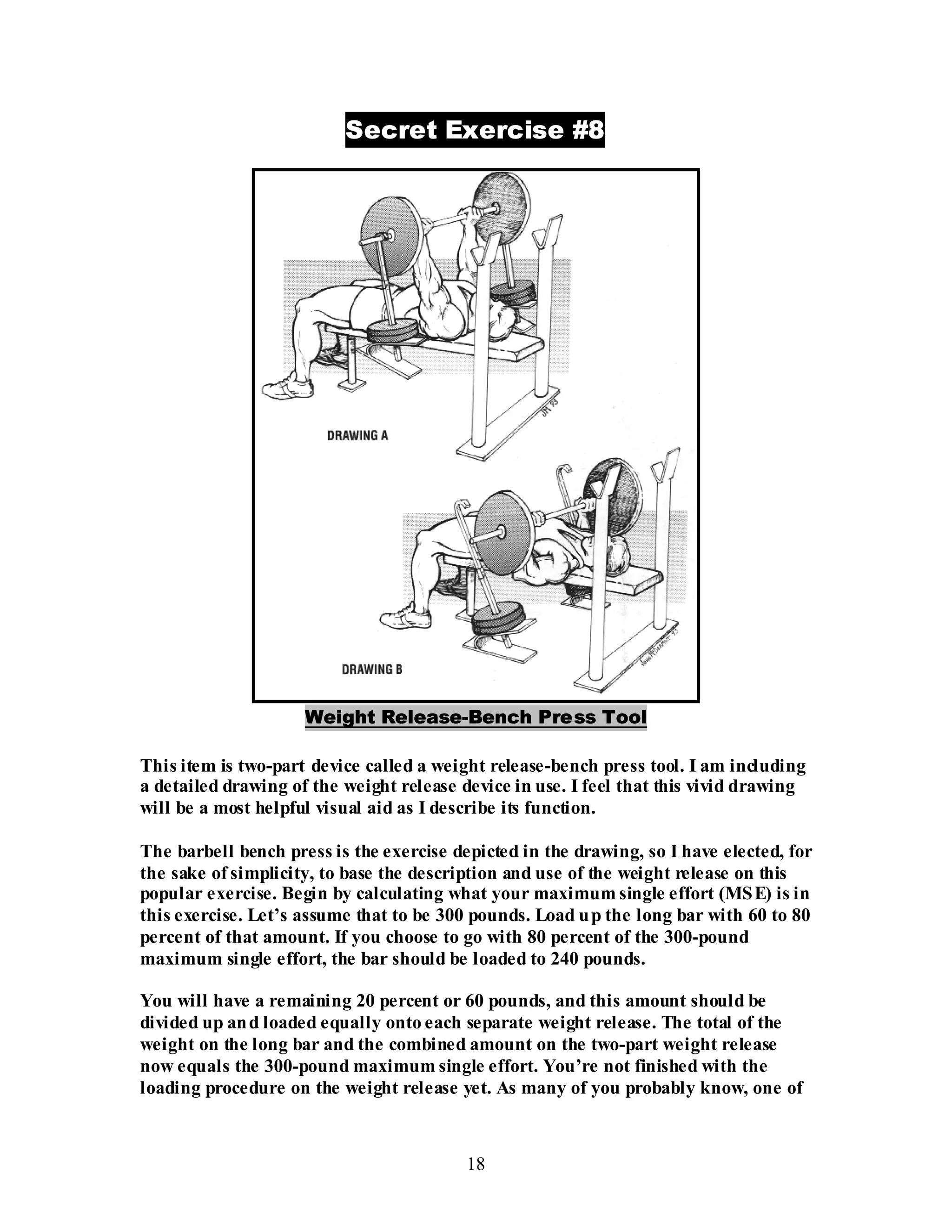 18
Secret Exercise #8
Weight Release-Bench Press Tool
This item is two-part device called a weight release-bench press tool. I am including
a detailed drawing of the weight release device in use. I feel that this vivid drawing
will be a most helpful visual aid as I describe its function.
The barbell bench press is the exercise depicted in the drawing, so I have elected, for
the sake of simplicity, to base the description and use of the weight release on this
popular exercise. Begin by calculating what your maximum single effort (MSE) is in
this exercise. Let’s assume that to be 300 pounds. Load up the long bar with 60 to 80
percent of that amount. If you choose to go with 80 percent of the 300-pound
maximum single effort, the bar should be loaded to 240 pounds.
You will have a remaining 20 percent or 60 pounds, and this amount should be
divided up and loaded equally onto each separate weight release. The total of the
weight on the long bar and the combined amount on the two-part weight release
now equals the 300-pound maximum single effort. You’re not finished with the
loading procedure on the weight release yet. As many of you probably know, one of
 